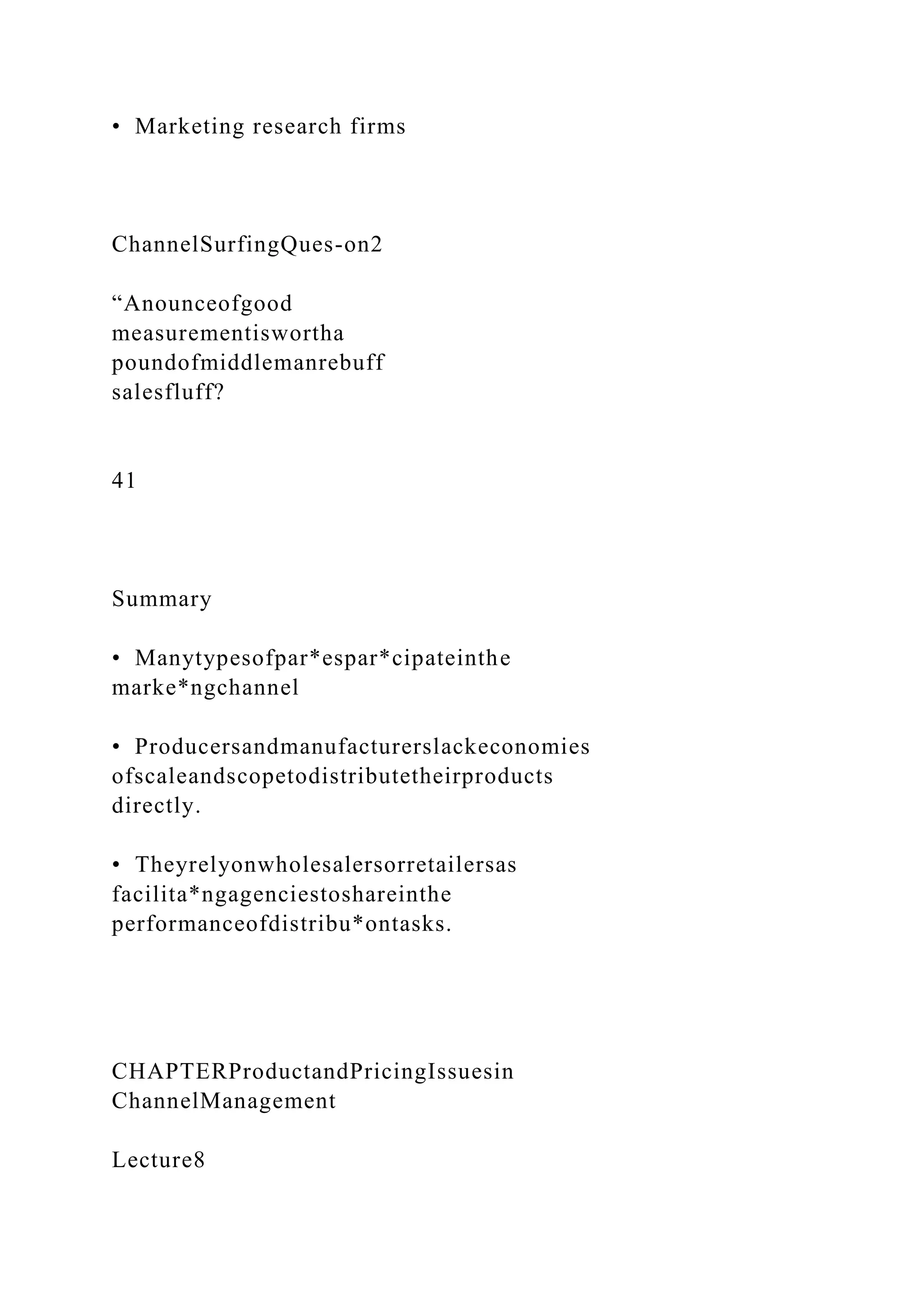 • Marketing research firms
ChannelSurfingQues-on2
“Anounceofgood
measurementiswortha
poundofmiddlemanrebuff
salesfluff?
41
Summary
• Manytypesofpar*espar*cipateinthe
marke*ngchannel
• Producersandmanufacturerslackeconomies
ofscaleandscopetodistributetheirproducts
directly.
• Theyrelyonwholesalersorretailersas
facilita*ngagenciestoshareinthe
performanceofdistribu*ontasks.
CHAPTERProductandPricingIssuesin
ChannelManagement
Lecture8
 