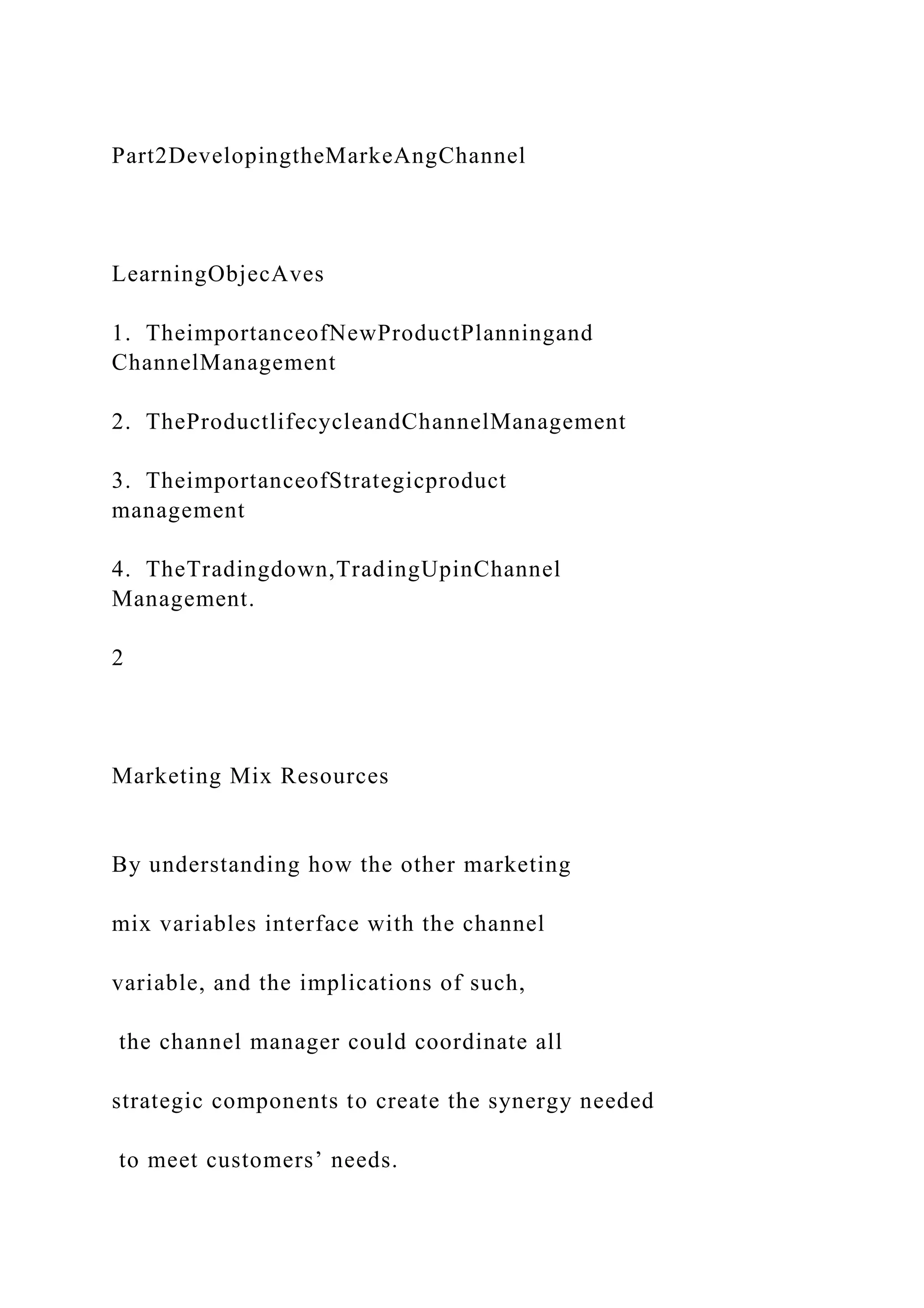 Part2DevelopingtheMarkeAngChannel
LearningObjecAves
1. TheimportanceofNewProductPlanningand
ChannelManagement
2. TheProductlifecycleandChannelManagement
3. TheimportanceofStrategicproduct
management
4. TheTradingdown,TradingUpinChannel
Management.
2
Marketing Mix Resources
By understanding how the other marketing
mix variables interface with the channel
variable, and the implications of such,
the channel manager could coordinate all
strategic components to create the synergy needed
to meet customers’ needs.
 