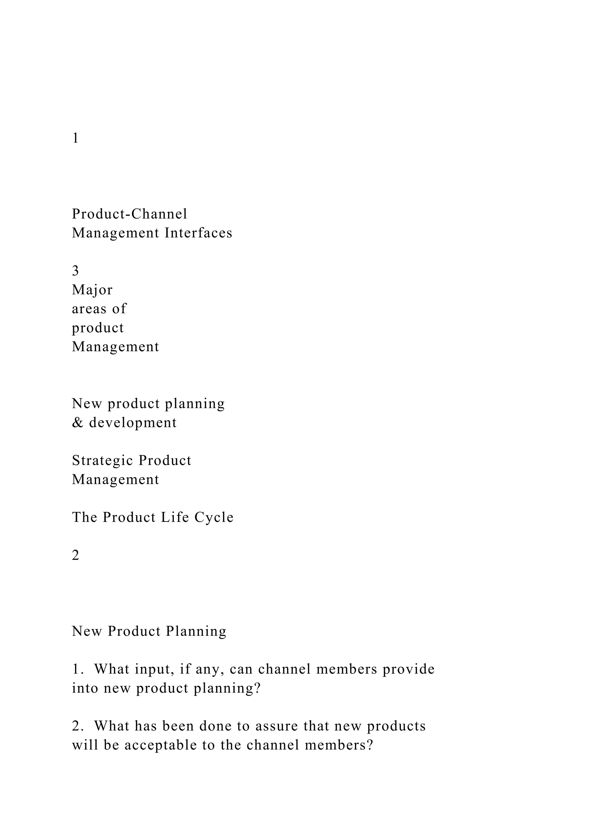 1
Product-Channel
Management Interfaces
3
Major
areas of
product
Management
New product planning
& development
Strategic Product
Management
The Product Life Cycle
2
New Product Planning
1. What input, if any, can channel members provide
into new product planning?
2. What has been done to assure that new products
will be acceptable to the channel members?
 