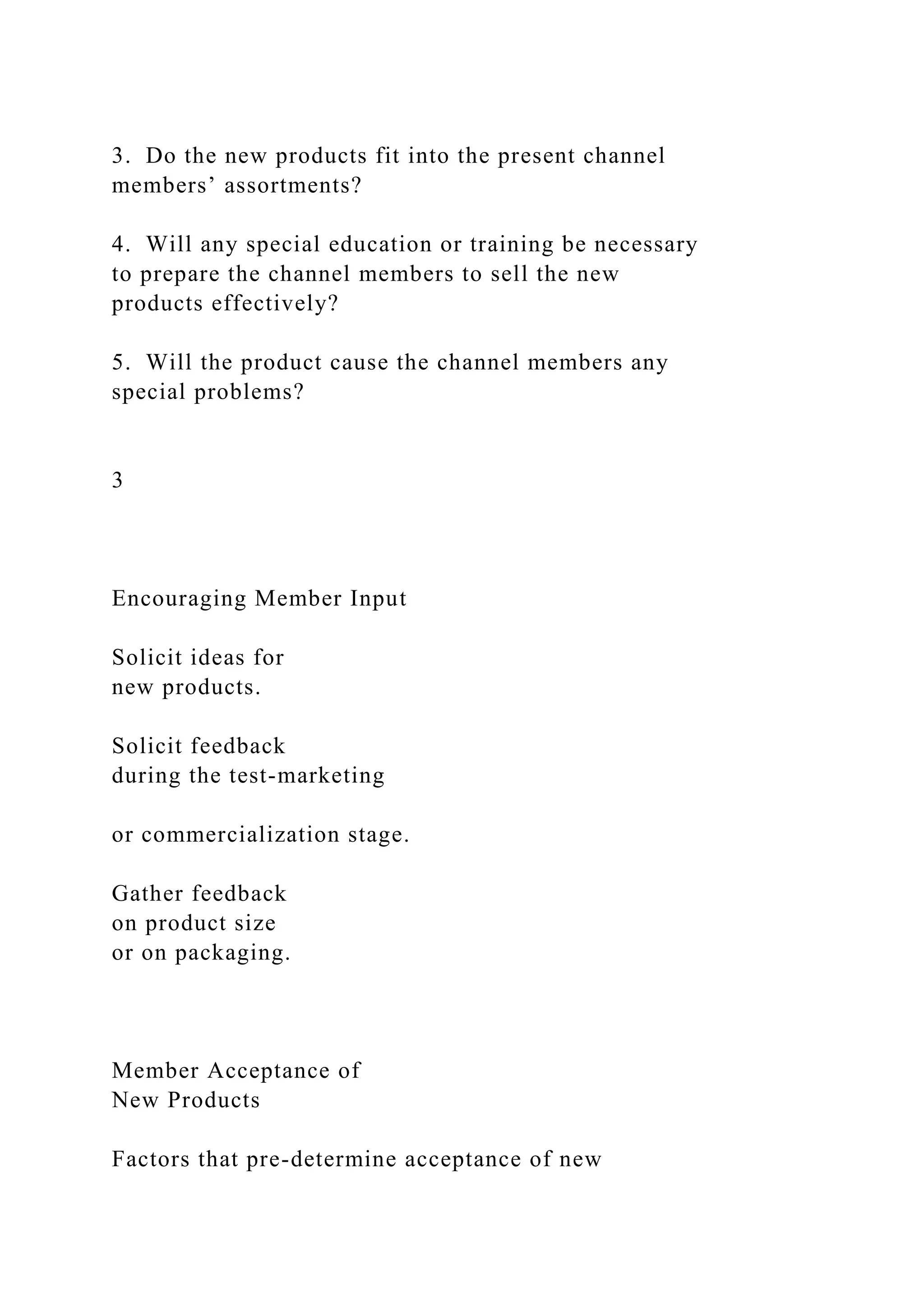3. Do the new products fit into the present channel
members’ assortments?
4. Will any special education or training be necessary
to prepare the channel members to sell the new
products effectively?
5. Will the product cause the channel members any
special problems?
3
Encouraging Member Input
Solicit ideas for
new products.
Solicit feedback
during the test-marketing
or commercialization stage.
Gather feedback
on product size
or on packaging.
Member Acceptance of
New Products
Factors that pre-determine acceptance of new
 