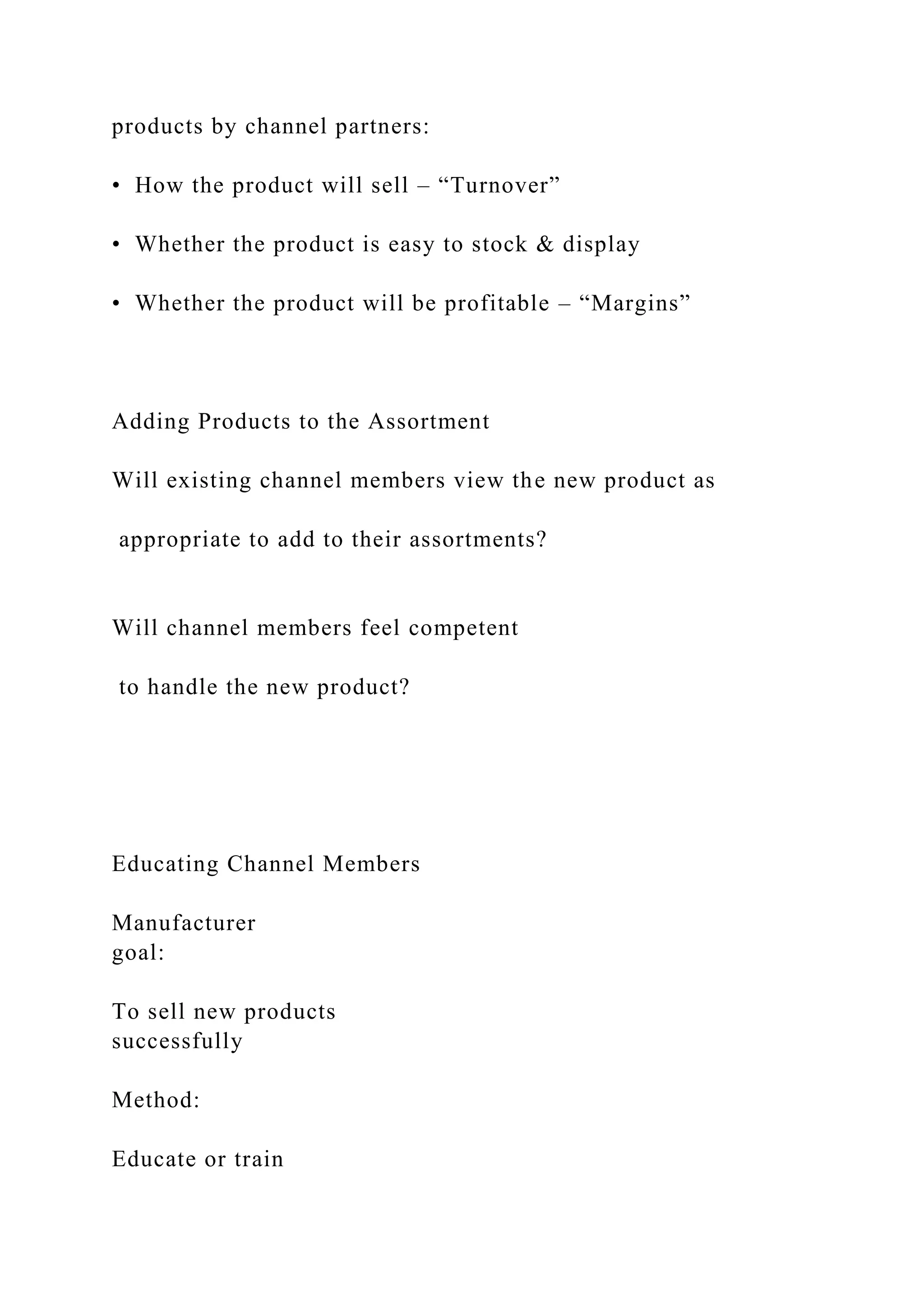 products by channel partners:
• How the product will sell – “Turnover”
• Whether the product is easy to stock & display
• Whether the product will be profitable – “Margins”
Adding Products to the Assortment
Will existing channel members view the new product as
appropriate to add to their assortments?
Will channel members feel competent
to handle the new product?
Educating Channel Members
Manufacturer
goal:
To sell new products
successfully
Method:
Educate or train
 