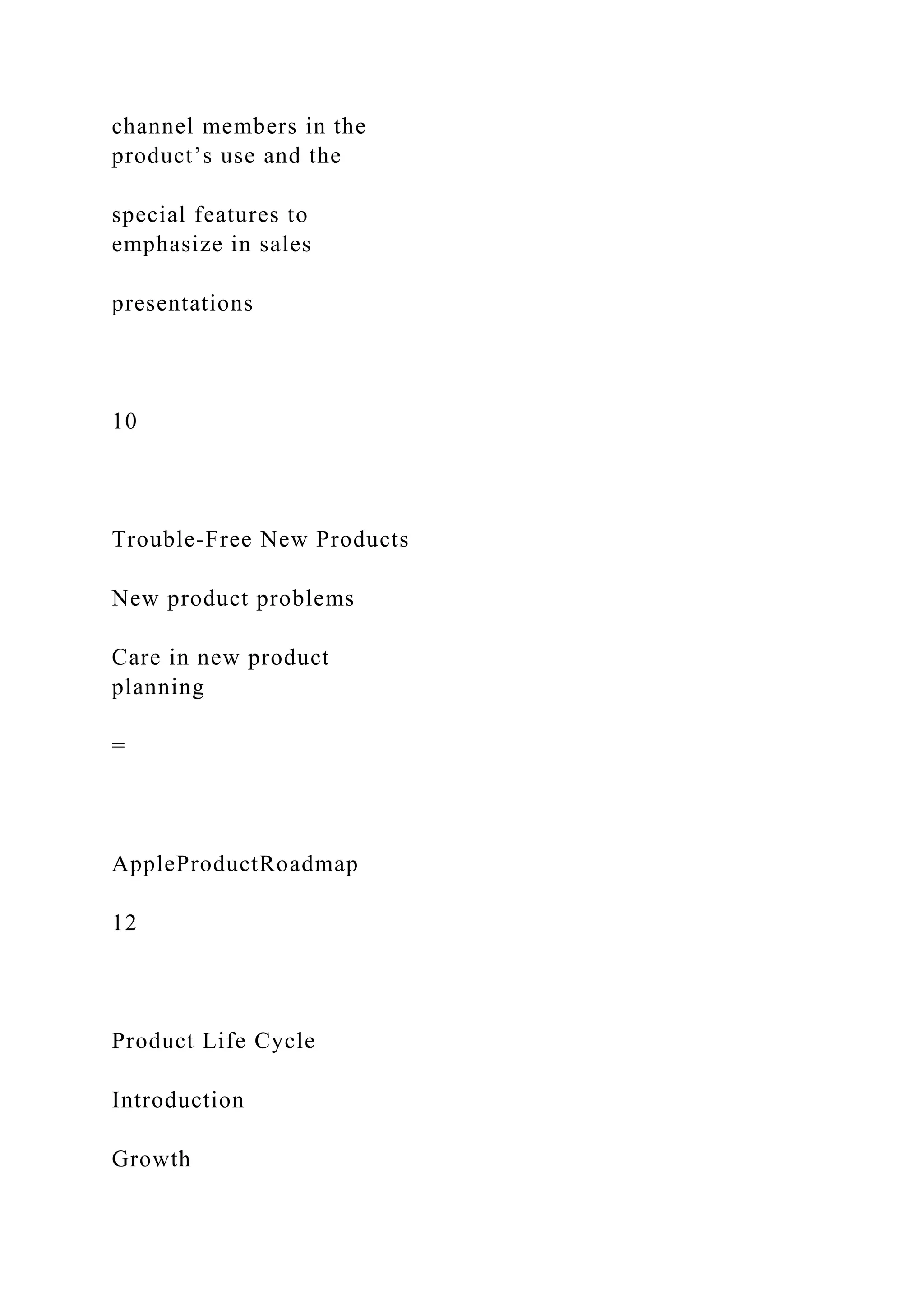 channel members in the
product’s use and the
special features to
emphasize in sales
presentations
10
Trouble-Free New Products
New product problems
Care in new product
planning
=
AppleProductRoadmap
12
Product Life Cycle
Introduction
Growth
 