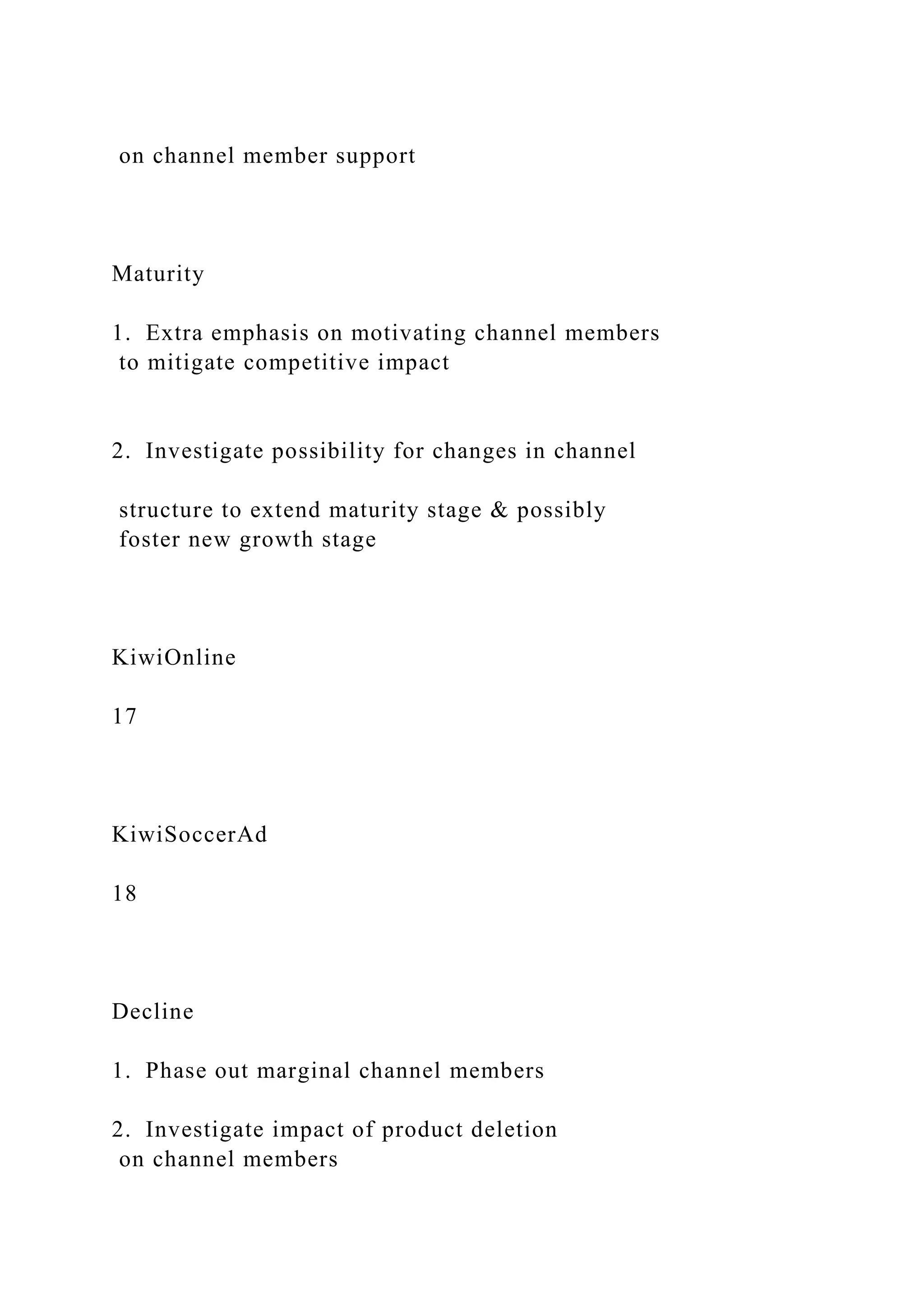 on channel member support
Maturity
1. Extra emphasis on motivating channel members
to mitigate competitive impact
2. Investigate possibility for changes in channel
structure to extend maturity stage & possibly
foster new growth stage
KiwiOnline
17
KiwiSoccerAd
18
Decline
1. Phase out marginal channel members
2. Investigate impact of product deletion
on channel members
 