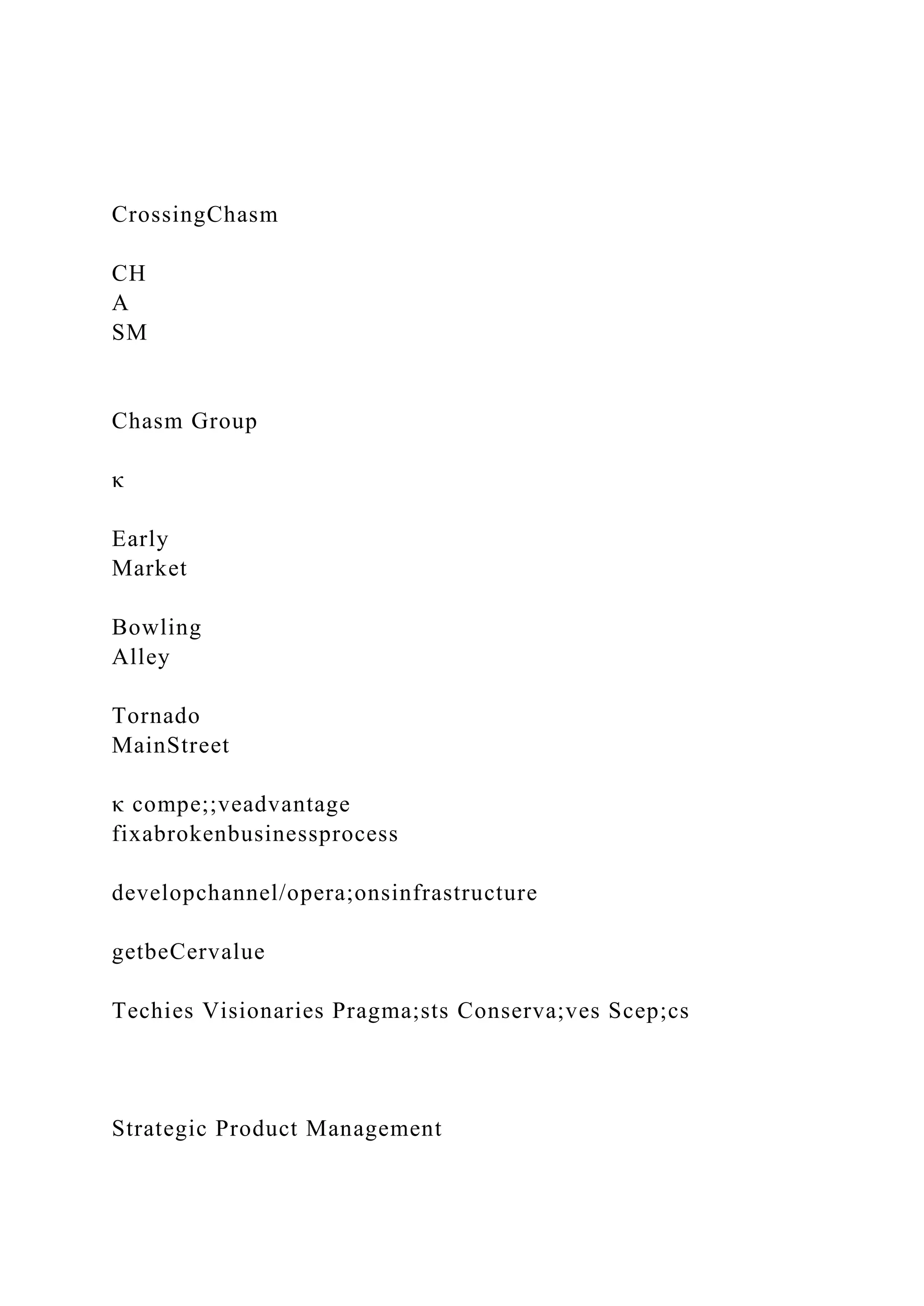 CrossingChasm
CH
A
SM
Chasm Group
κ
Early
Market
Bowling
Alley
Tornado
MainStreet
κ compe;;veadvantage
fixabrokenbusinessprocess
developchannel/opera;onsinfrastructure
getbeCervalue
Techies Visionaries Pragma;sts Conserva;ves Scep;cs
Strategic Product Management
 