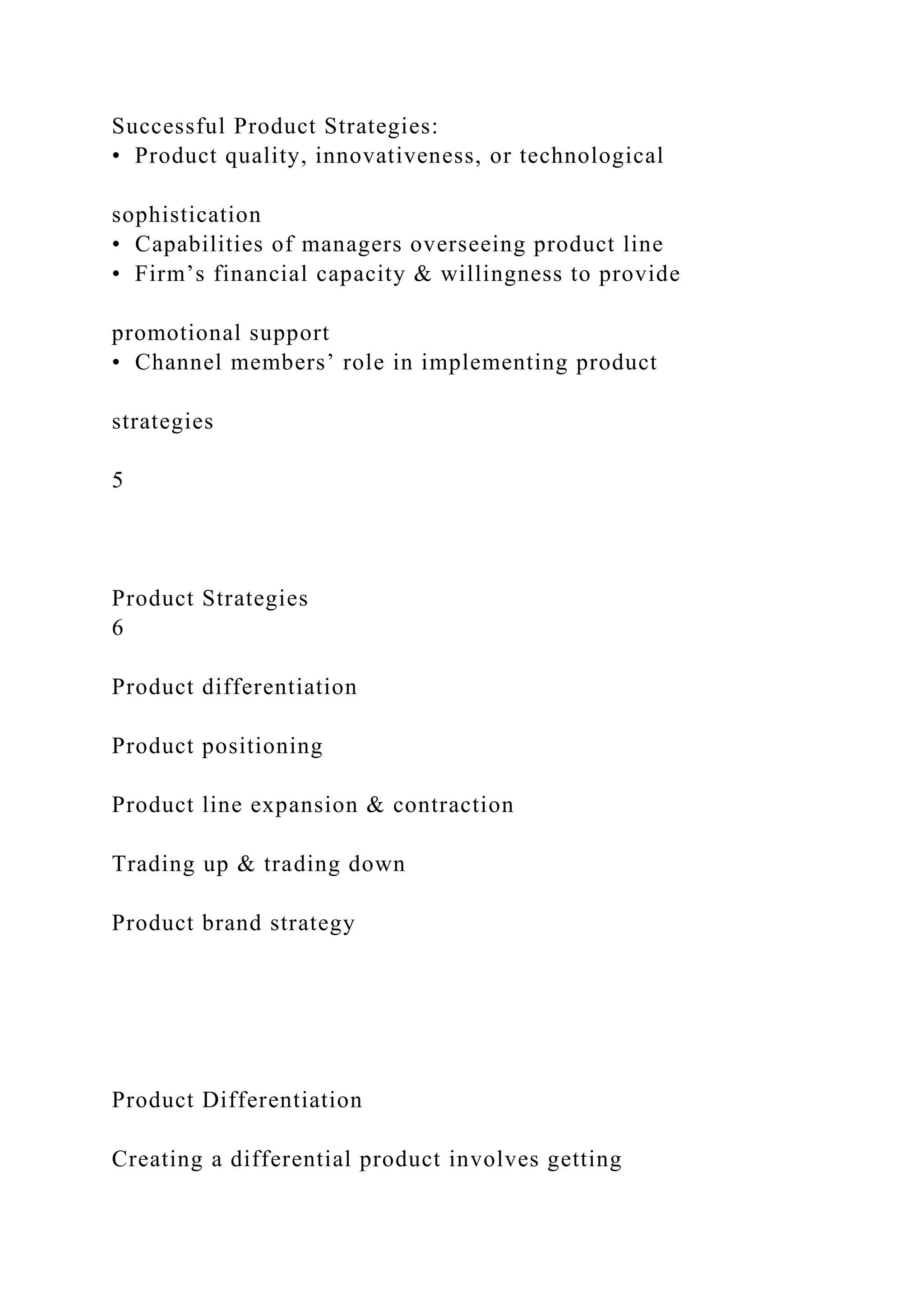 Successful Product Strategies:
• Product quality, innovativeness, or technological
sophistication
• Capabilities of managers overseeing product line
• Firm’s financial capacity & willingness to provide
promotional support
• Channel members’ role in implementing product
strategies
5
Product Strategies
6
Product differentiation
Product positioning
Product line expansion & contraction
Trading up & trading down
Product brand strategy
Product Differentiation
Creating a differential product involves getting
 
