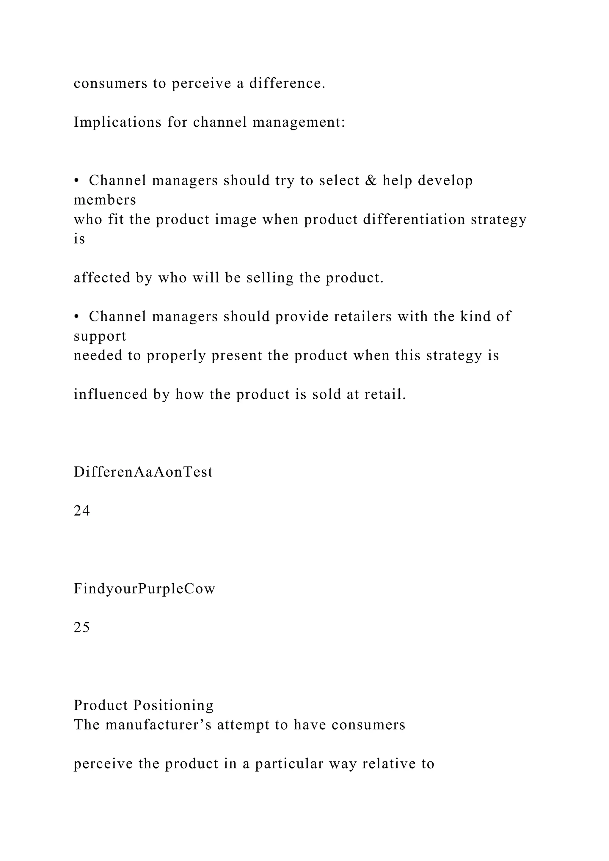 consumers to perceive a difference.
Implications for channel management:
• Channel managers should try to select & help develop
members
who fit the product image when product differentiation strategy
is
affected by who will be selling the product.
• Channel managers should provide retailers with the kind of
support
needed to properly present the product when this strategy is
influenced by how the product is sold at retail.
DifferenAaAonTest
24
FindyourPurpleCow
25
Product Positioning
The manufacturer’s attempt to have consumers
perceive the product in a particular way relative to
 