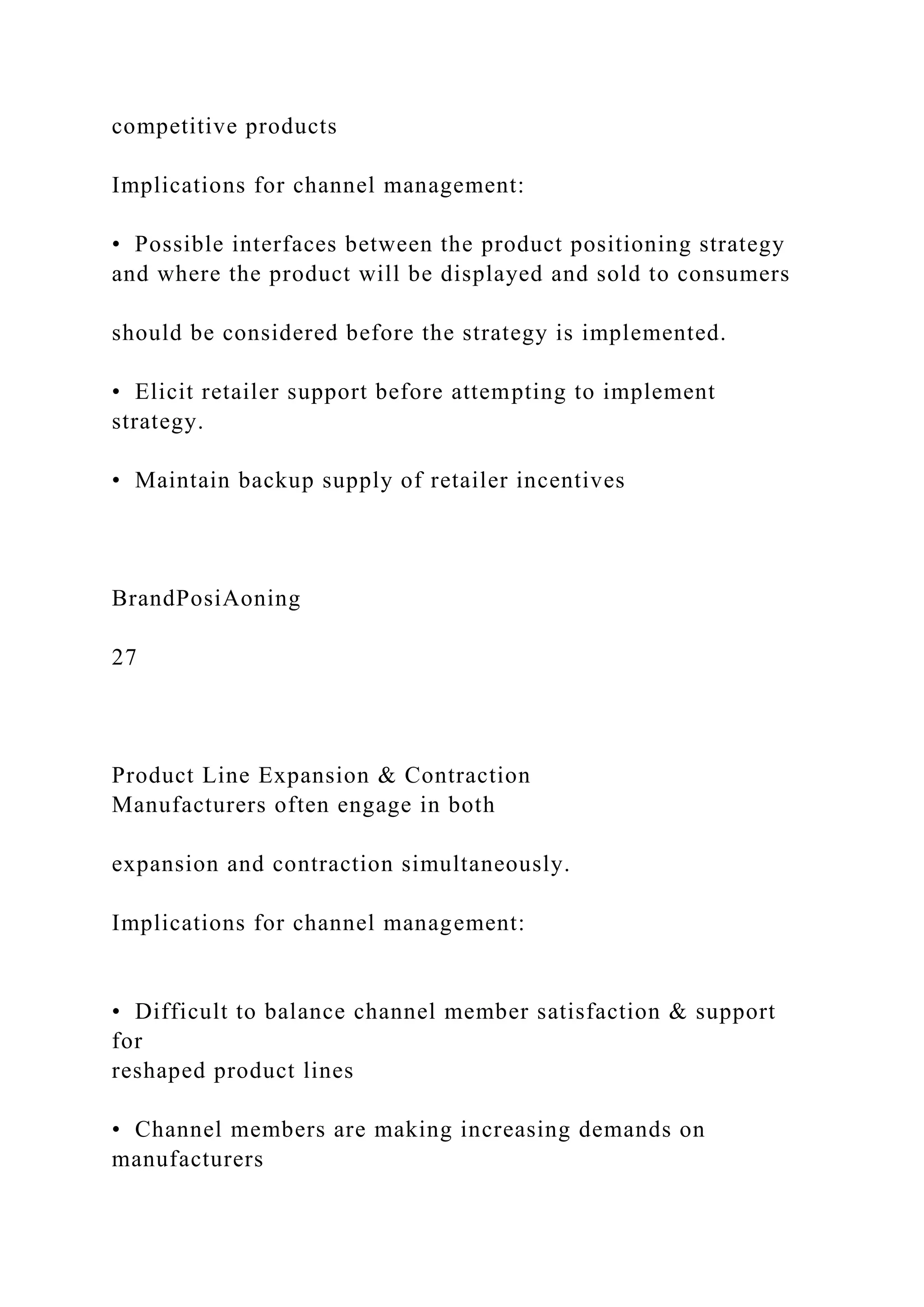 competitive products
Implications for channel management:
• Possible interfaces between the product positioning strategy
and where the product will be displayed and sold to consumers
should be considered before the strategy is implemented.
• Elicit retailer support before attempting to implement
strategy.
• Maintain backup supply of retailer incentives
BrandPosiAoning
27
Product Line Expansion & Contraction
Manufacturers often engage in both
expansion and contraction simultaneously.
Implications for channel management:
• Difficult to balance channel member satisfaction & support
for
reshaped product lines
• Channel members are making increasing demands on
manufacturers
 