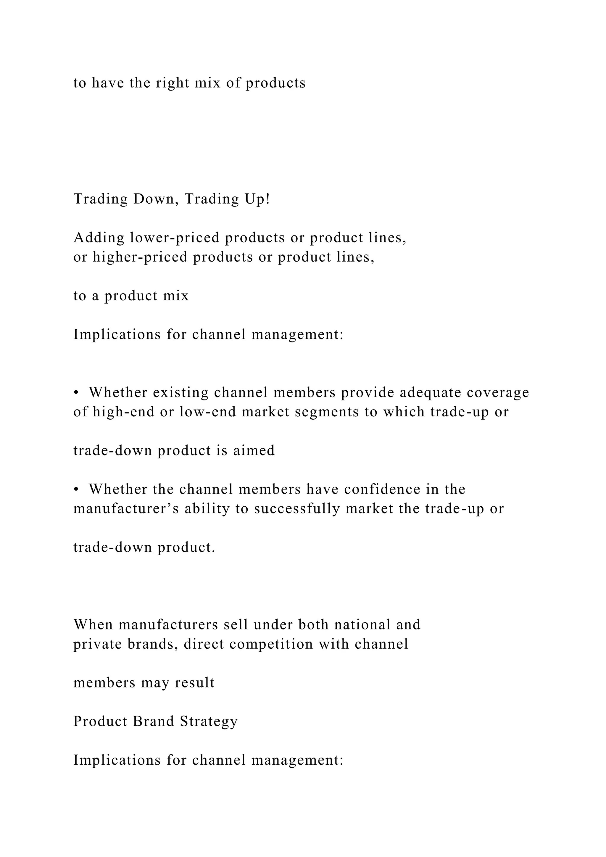 to have the right mix of products
Trading Down, Trading Up!
Adding lower-priced products or product lines,
or higher-priced products or product lines,
to a product mix
Implications for channel management:
• Whether existing channel members provide adequate coverage
of high-end or low-end market segments to which trade-up or
trade-down product is aimed
• Whether the channel members have confidence in the
manufacturer’s ability to successfully market the trade-up or
trade-down product.
When manufacturers sell under both national and
private brands, direct competition with channel
members may result
Product Brand Strategy
Implications for channel management:
 