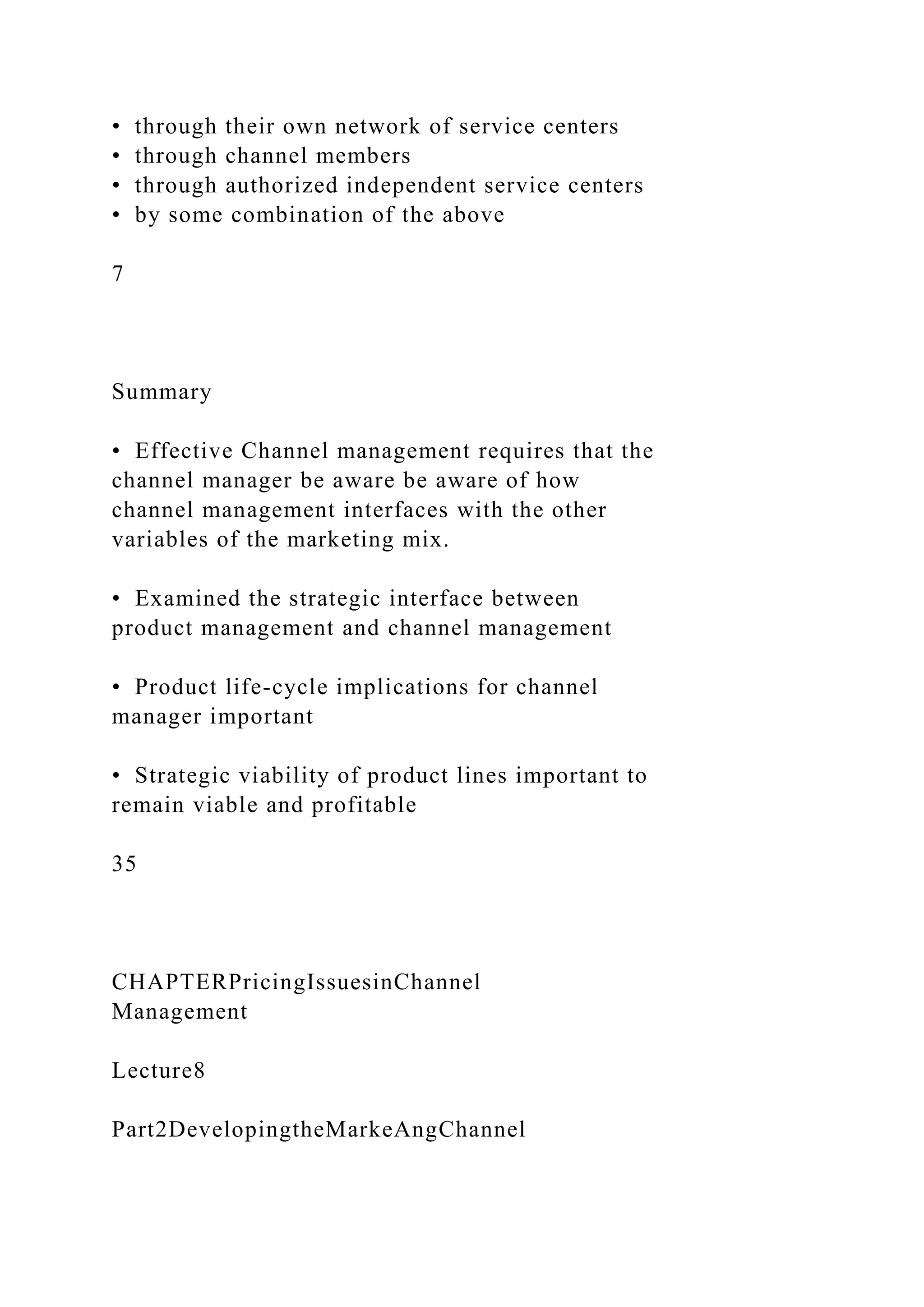 • through their own network of service centers
• through channel members
• through authorized independent service centers
• by some combination of the above
7
Summary
• Effective Channel management requires that the
channel manager be aware be aware of how
channel management interfaces with the other
variables of the marketing mix.
• Examined the strategic interface between
product management and channel management
• Product life-cycle implications for channel
manager important
• Strategic viability of product lines important to
remain viable and profitable
35
CHAPTERPricingIssuesinChannel
Management
Lecture8
Part2DevelopingtheMarkeAngChannel
 