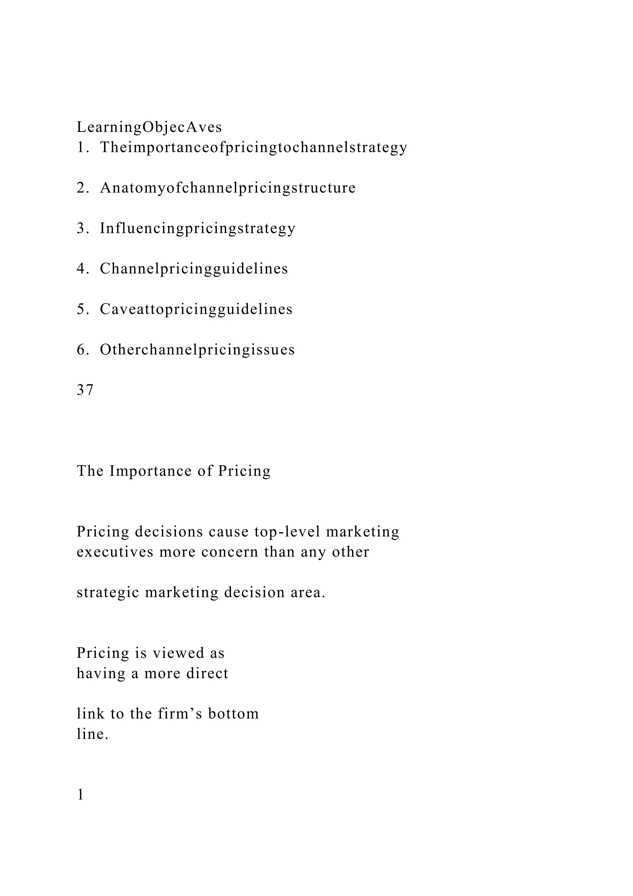 LearningObjecAves
1. Theimportanceofpricingtochannelstrategy
2. Anatomyofchannelpricingstructure
3. Influencingpricingstrategy
4. Channelpricingguidelines
5. Caveattopricingguidelines
6. Otherchannelpricingissues
37
The Importance of Pricing
Pricing decisions cause top-level marketing
executives more concern than any other
strategic marketing decision area.
Pricing is viewed as
having a more direct
link to the firm’s bottom
line.
1
 