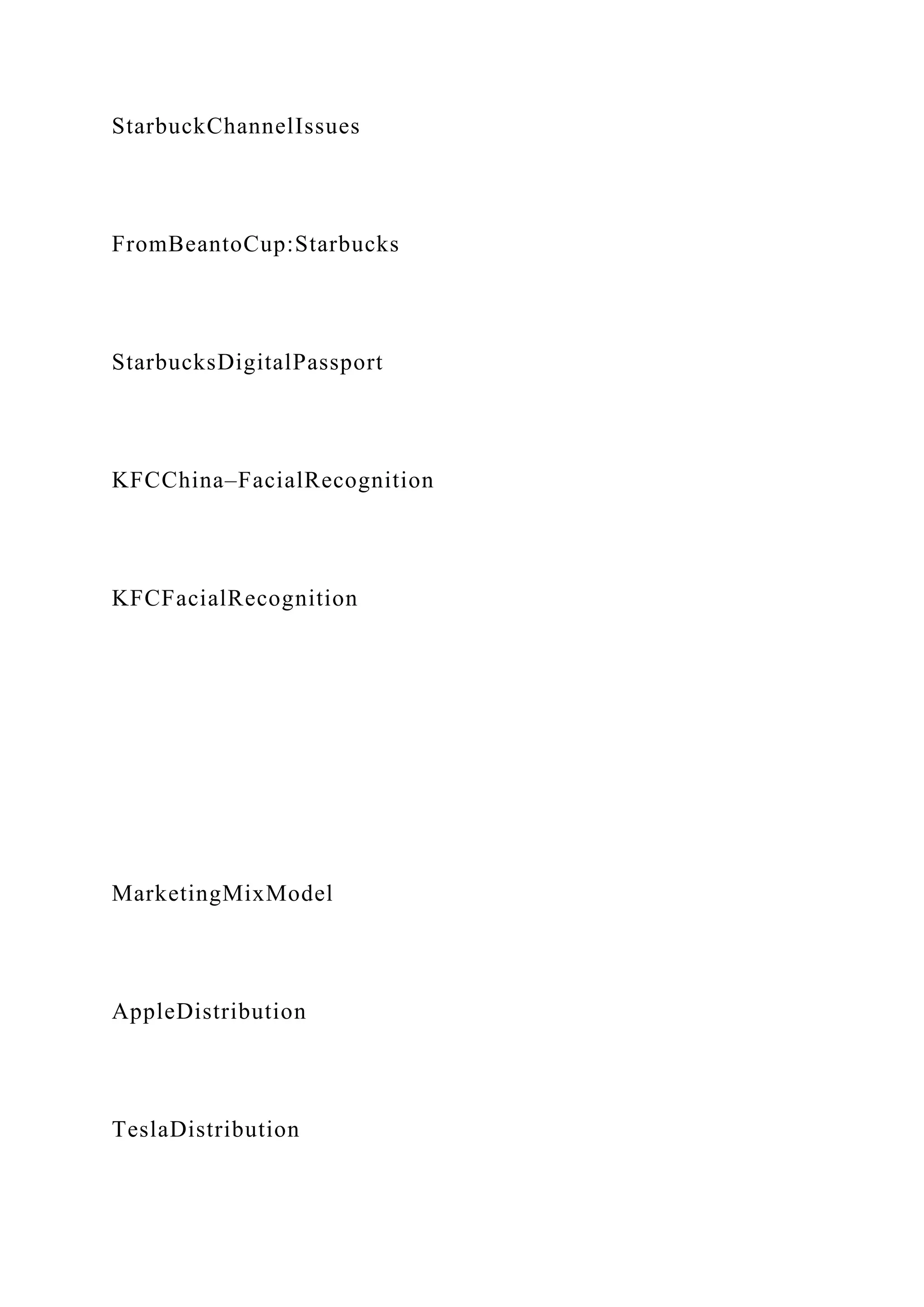 StarbuckChannelIssues
FromBeantoCup:Starbucks
StarbucksDigitalPassport
KFCChina–FacialRecognition
KFCFacialRecognition
MarketingMixModel
AppleDistribution
TeslaDistribution
 