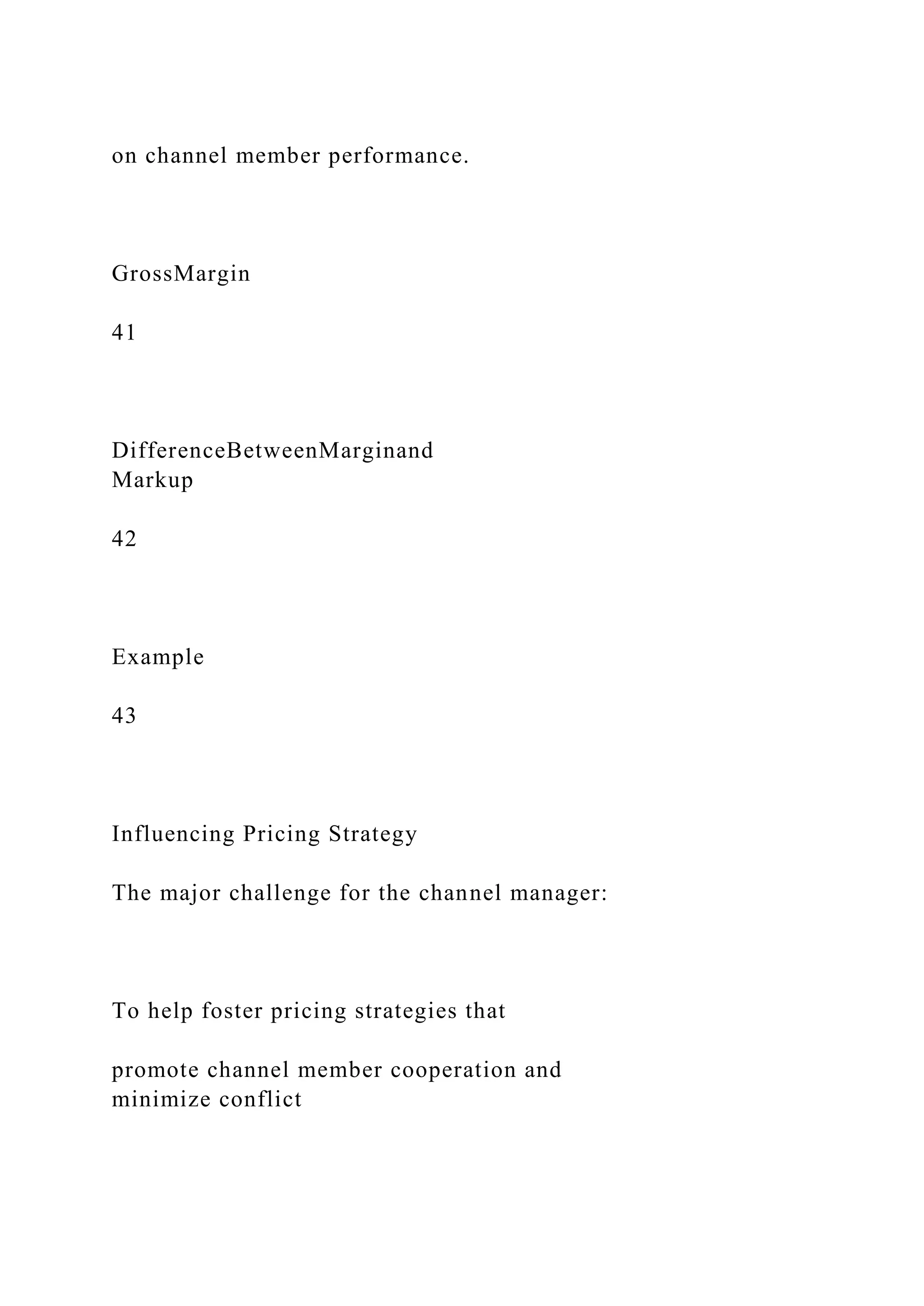 on channel member performance.
GrossMargin
41
DifferenceBetweenMarginand
Markup
42
Example
43
Influencing Pricing Strategy
The major challenge for the channel manager:
To help foster pricing strategies that
promote channel member cooperation and
minimize conflict
 