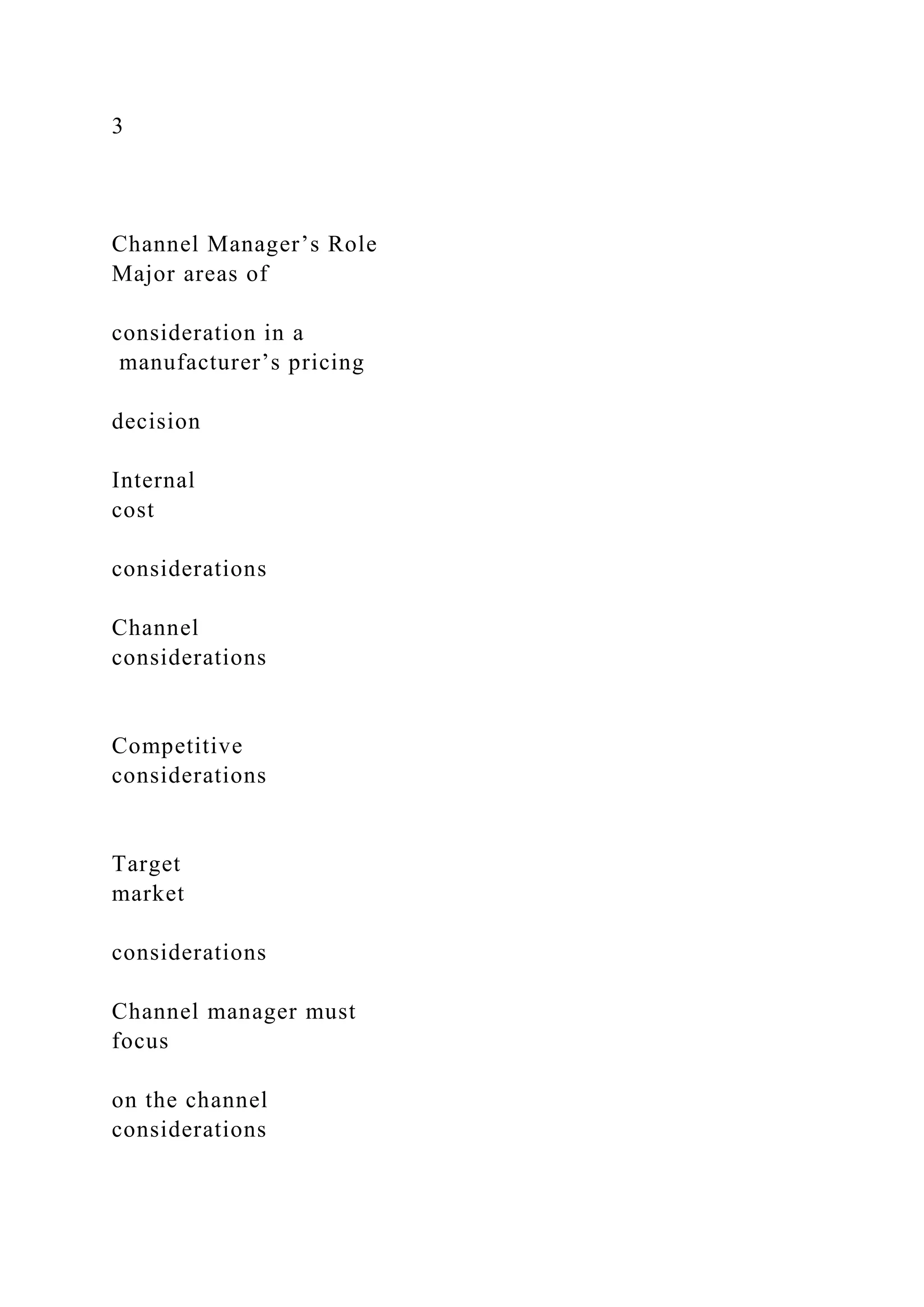 3
Channel Manager’s Role
Major areas of
consideration in a
manufacturer’s pricing
decision
Internal
cost
considerations
Channel
considerations
Competitive
considerations
Target
market
considerations
Channel manager must
focus
on the channel
considerations
 