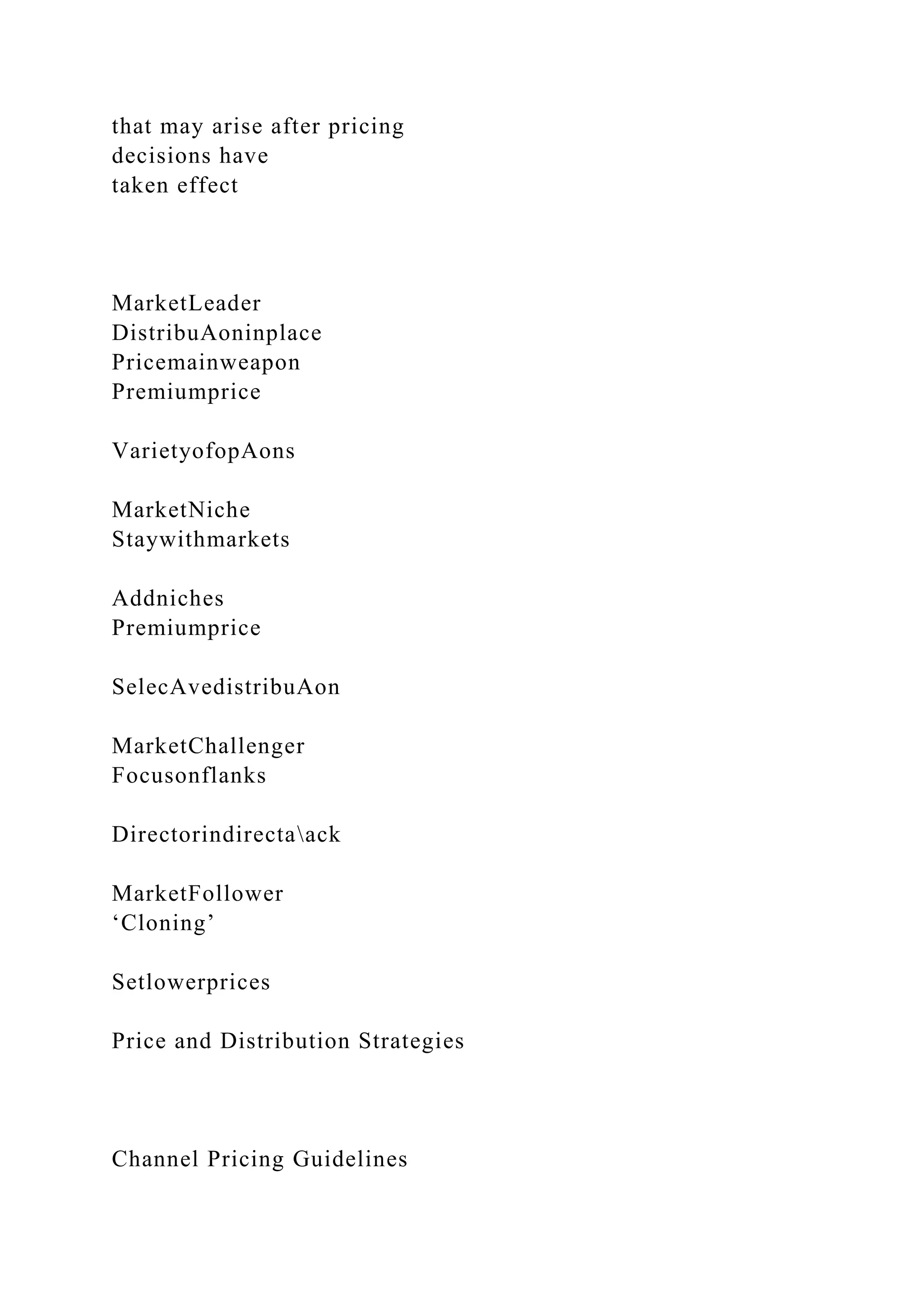 that may arise after pricing
decisions have
taken effect
MarketLeader
DistribuAoninplace
Pricemainweapon
Premiumprice
VarietyofopAons
MarketNiche
Staywithmarkets
Addniches
Premiumprice
SelecAvedistribuAon
MarketChallenger
Focusonflanks
Directorindirectaack
MarketFollower
‘Cloning’
Setlowerprices
Price and Distribution Strategies
Channel Pricing Guidelines
 
