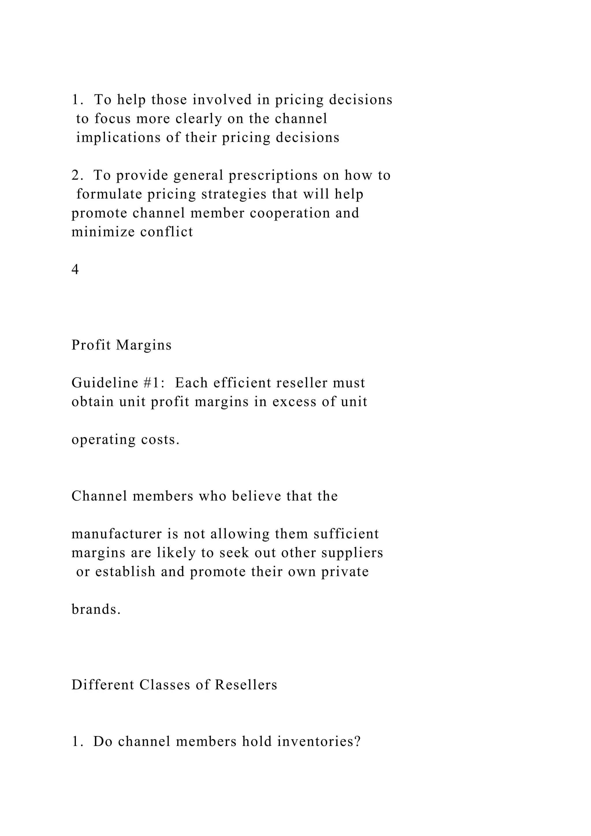 1. To help those involved in pricing decisions
to focus more clearly on the channel
implications of their pricing decisions
2. To provide general prescriptions on how to
formulate pricing strategies that will help
promote channel member cooperation and
minimize conflict
4
Profit Margins
Guideline #1: Each efficient reseller must
obtain unit profit margins in excess of unit
operating costs.
Channel members who believe that the
manufacturer is not allowing them sufficient
margins are likely to seek out other suppliers
or establish and promote their own private
brands.
Different Classes of Resellers
1. Do channel members hold inventories?
 