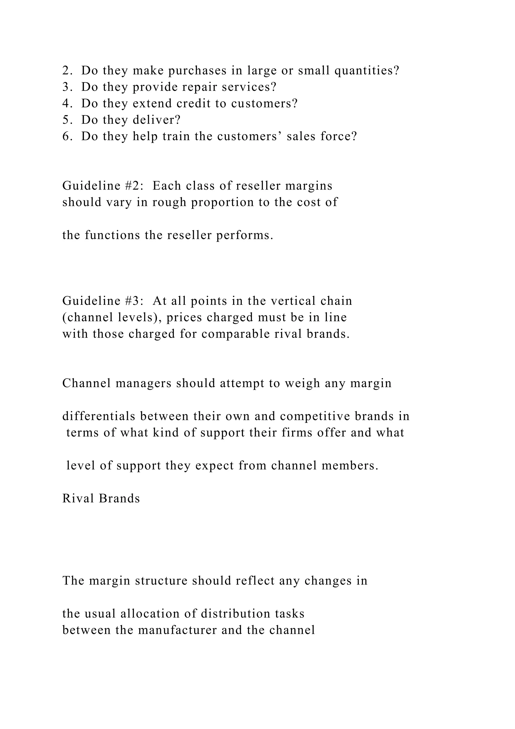 2. Do they make purchases in large or small quantities?
3. Do they provide repair services?
4. Do they extend credit to customers?
5. Do they deliver?
6. Do they help train the customers’ sales force?
Guideline #2: Each class of reseller margins
should vary in rough proportion to the cost of
the functions the reseller performs.
Guideline #3: At all points in the vertical chain
(channel levels), prices charged must be in line
with those charged for comparable rival brands.
Channel managers should attempt to weigh any margin
differentials between their own and competitive brands in
terms of what kind of support their firms offer and what
level of support they expect from channel members.
Rival Brands
The margin structure should reflect any changes in
the usual allocation of distribution tasks
between the manufacturer and the channel
 