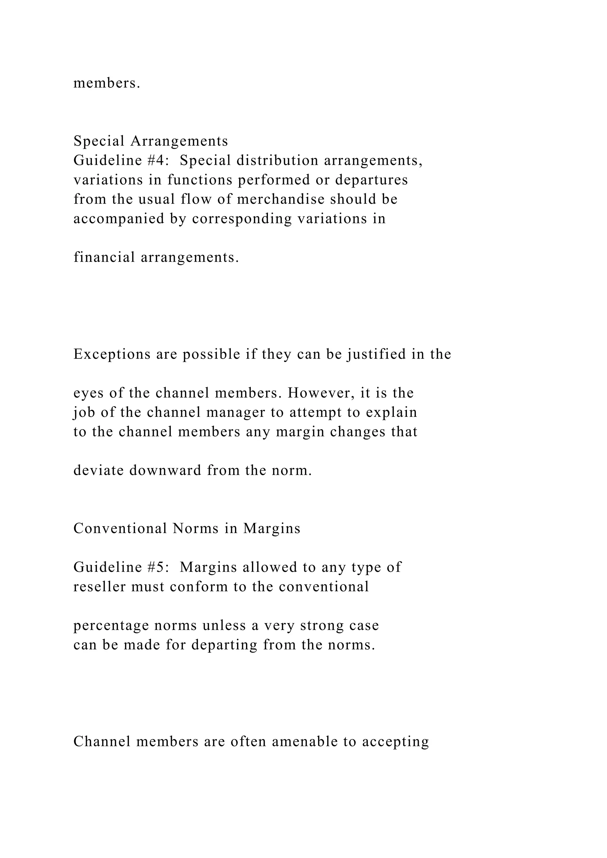 members.
Special Arrangements
Guideline #4: Special distribution arrangements,
variations in functions performed or departures
from the usual flow of merchandise should be
accompanied by corresponding variations in
financial arrangements.
Exceptions are possible if they can be justified in the
eyes of the channel members. However, it is the
job of the channel manager to attempt to explain
to the channel members any margin changes that
deviate downward from the norm.
Conventional Norms in Margins
Guideline #5: Margins allowed to any type of
reseller must conform to the conventional
percentage norms unless a very strong case
can be made for departing from the norms.
Channel members are often amenable to accepting
 
