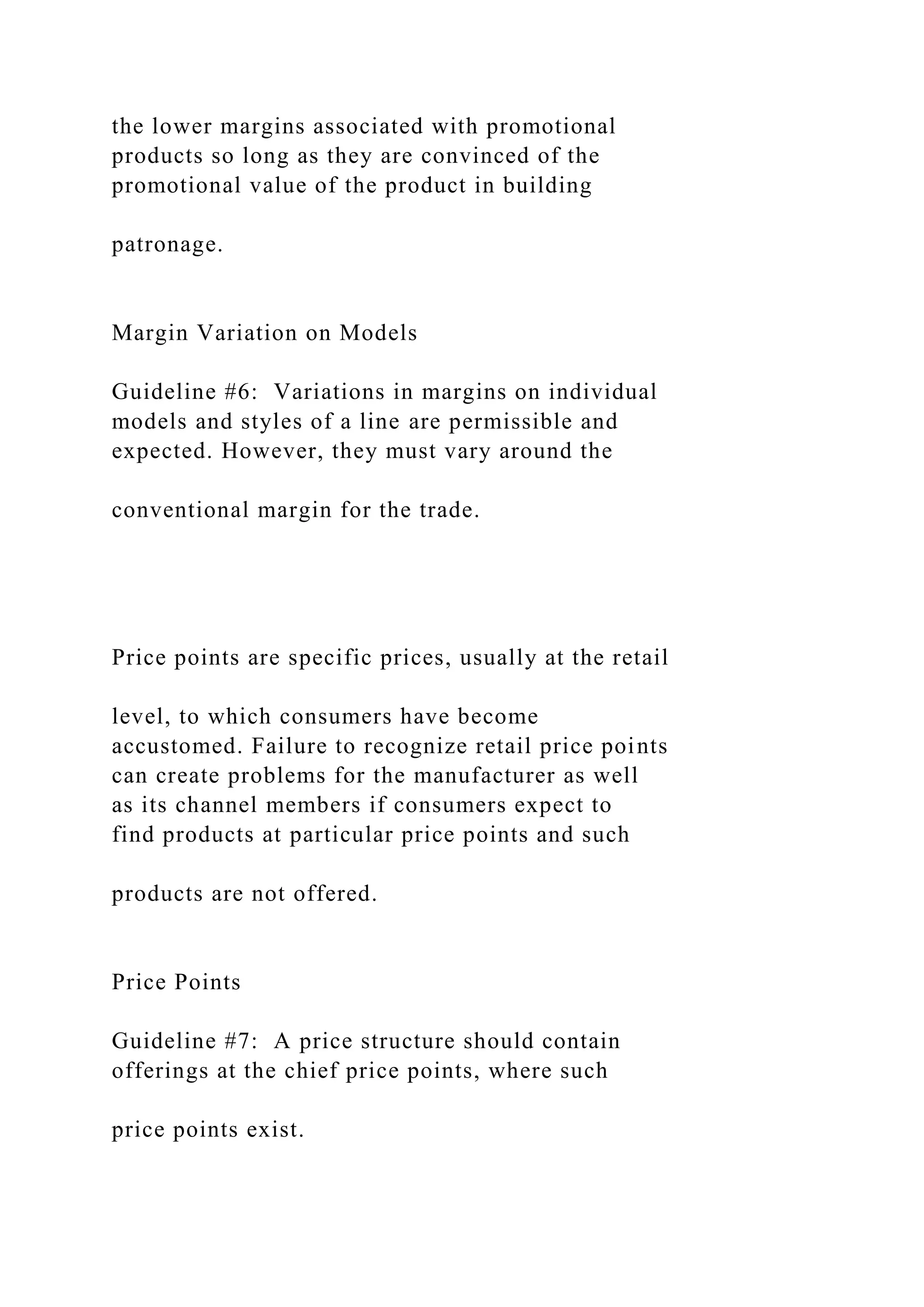 the lower margins associated with promotional
products so long as they are convinced of the
promotional value of the product in building
patronage.
Margin Variation on Models
Guideline #6: Variations in margins on individual
models and styles of a line are permissible and
expected. However, they must vary around the
conventional margin for the trade.
Price points are specific prices, usually at the retail
level, to which consumers have become
accustomed. Failure to recognize retail price points
can create problems for the manufacturer as well
as its channel members if consumers expect to
find products at particular price points and such
products are not offered.
Price Points
Guideline #7: A price structure should contain
offerings at the chief price points, where such
price points exist.
 