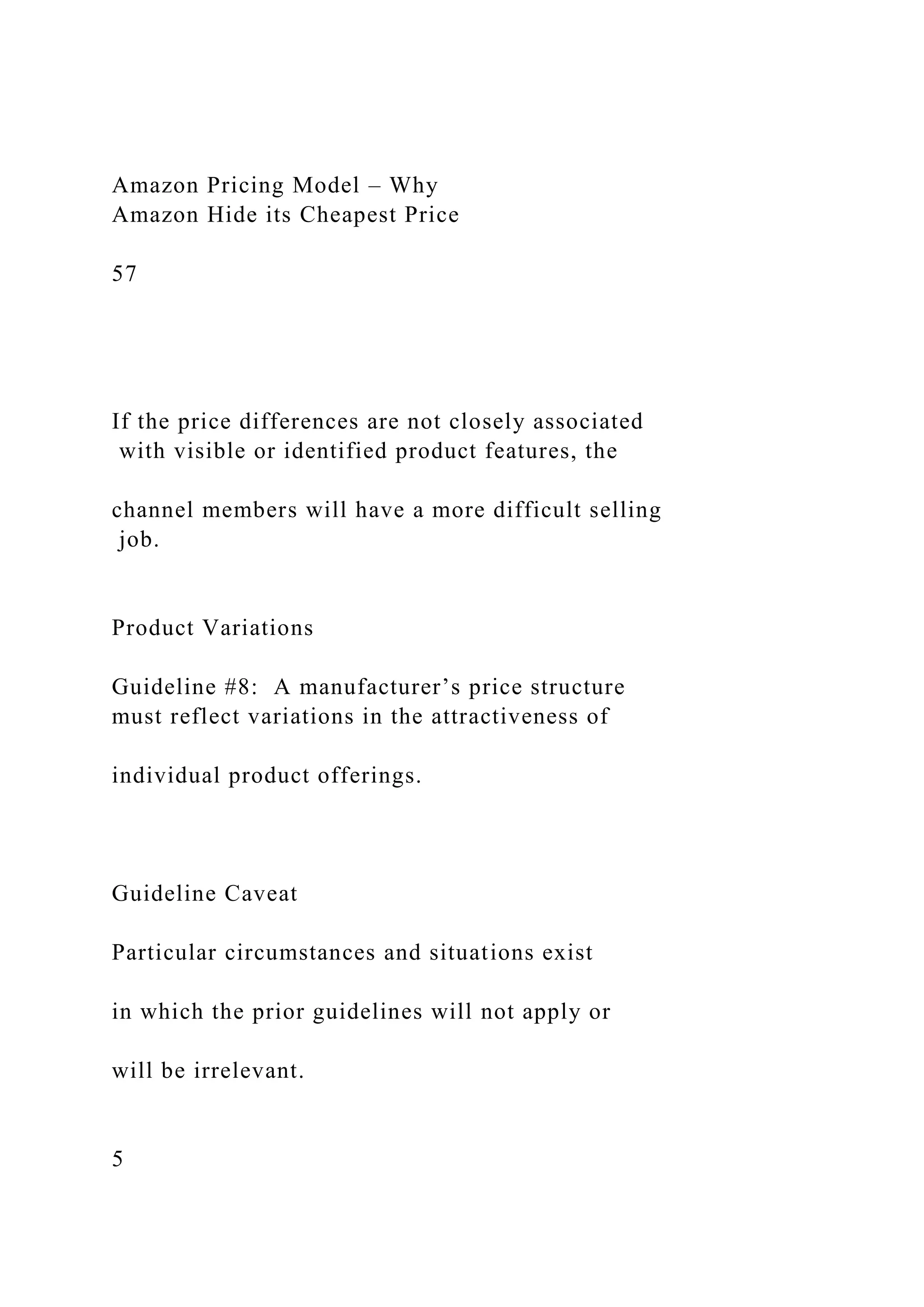 Amazon Pricing Model – Why
Amazon Hide its Cheapest Price
57
If the price differences are not closely associated
with visible or identified product features, the
channel members will have a more difficult selling
job.
Product Variations
Guideline #8: A manufacturer’s price structure
must reflect variations in the attractiveness of
individual product offerings.
Guideline Caveat
Particular circumstances and situations exist
in which the prior guidelines will not apply or
will be irrelevant.
5
 