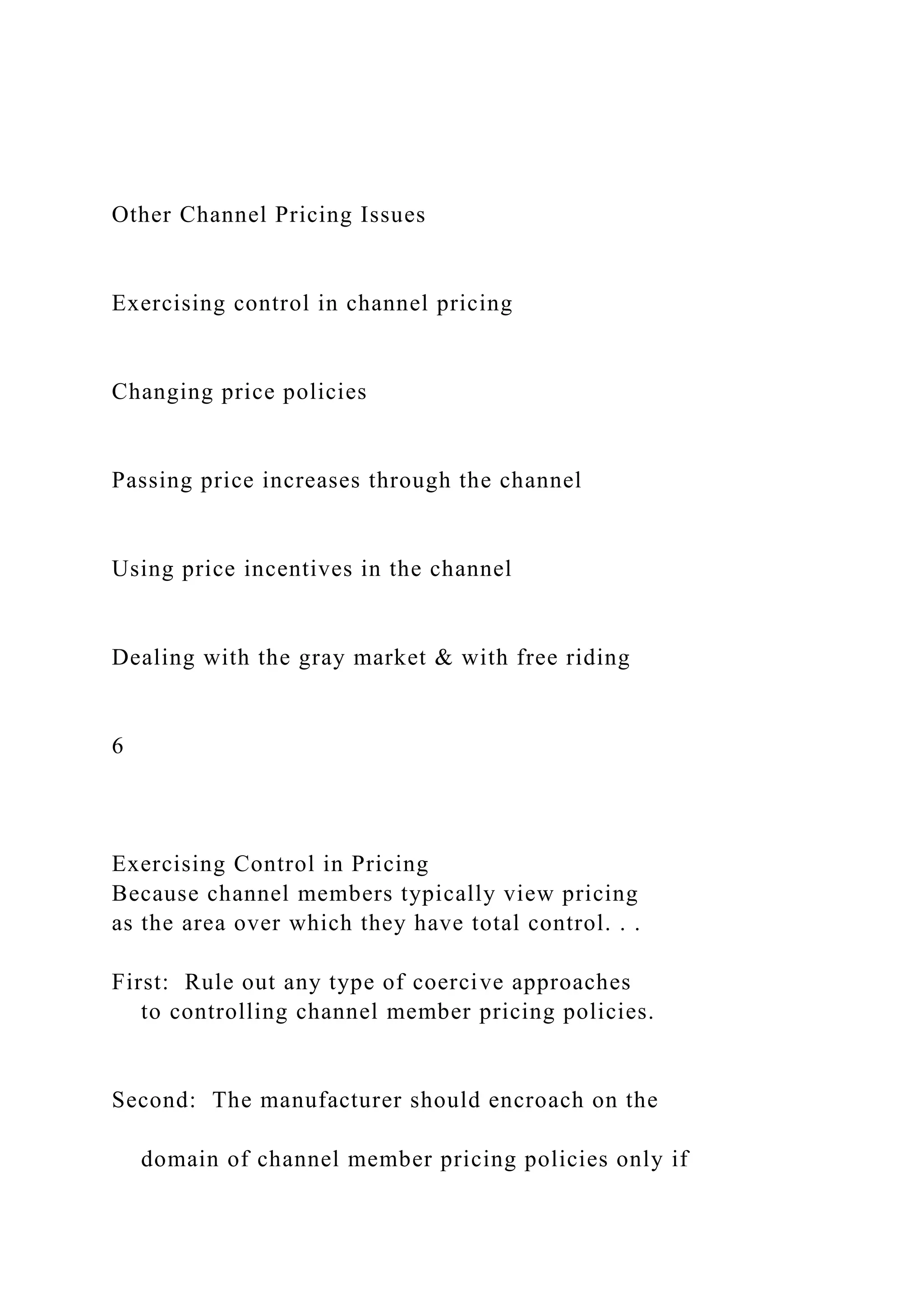 Other Channel Pricing Issues
Exercising control in channel pricing
Changing price policies
Passing price increases through the channel
Using price incentives in the channel
Dealing with the gray market & with free riding
6
Exercising Control in Pricing
Because channel members typically view pricing
as the area over which they have total control. . .
First: Rule out any type of coercive approaches
to controlling channel member pricing policies.
Second: The manufacturer should encroach on the
domain of channel member pricing policies only if
 