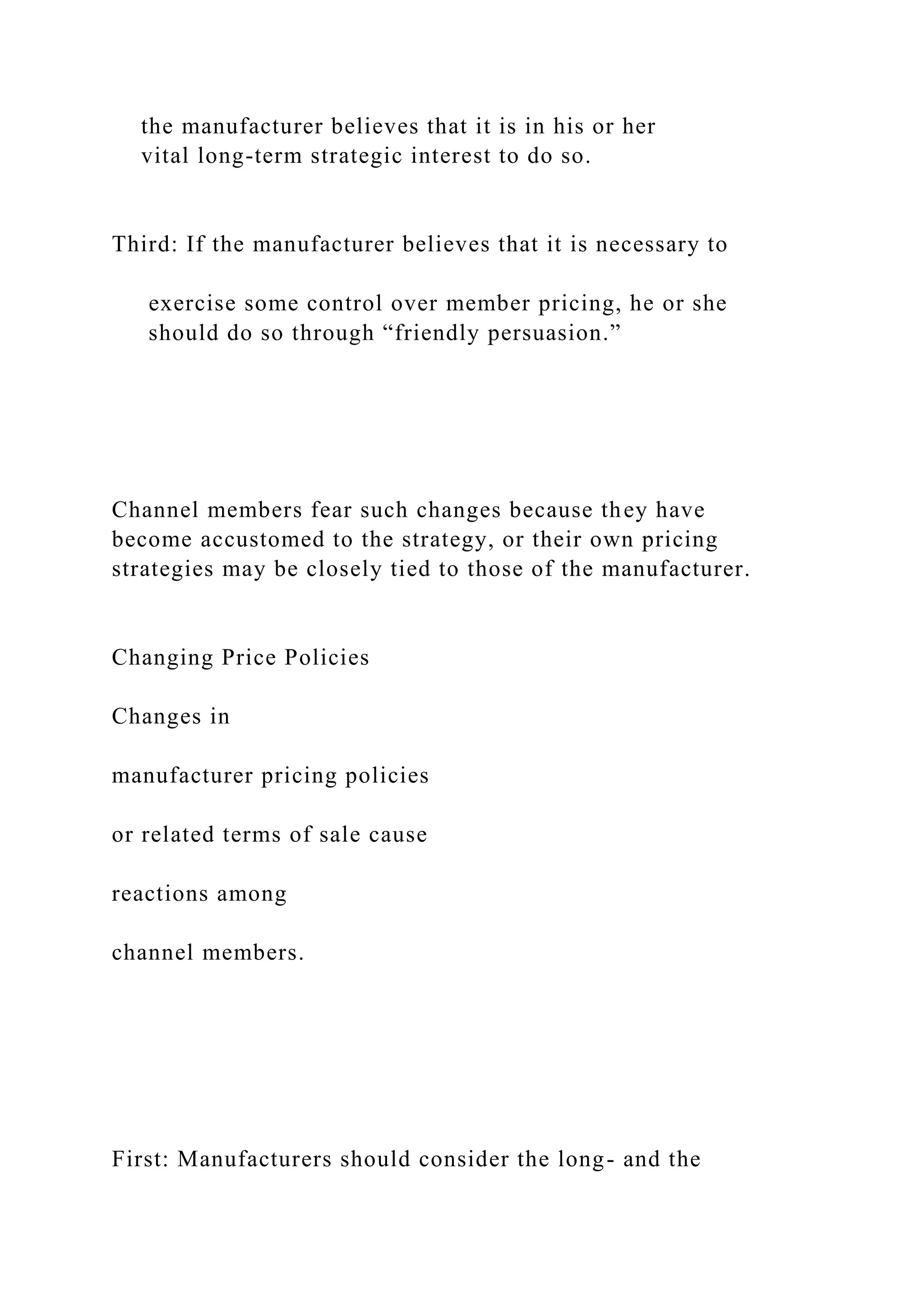 the manufacturer believes that it is in his or her
vital long-term strategic interest to do so.
Third: If the manufacturer believes that it is necessary to
exercise some control over member pricing, he or she
should do so through “friendly persuasion.”
Channel members fear such changes because they have
become accustomed to the strategy, or their own pricing
strategies may be closely tied to those of the manufacturer.
Changing Price Policies
Changes in
manufacturer pricing policies
or related terms of sale cause
reactions among
channel members.
First: Manufacturers should consider the long- and the
 