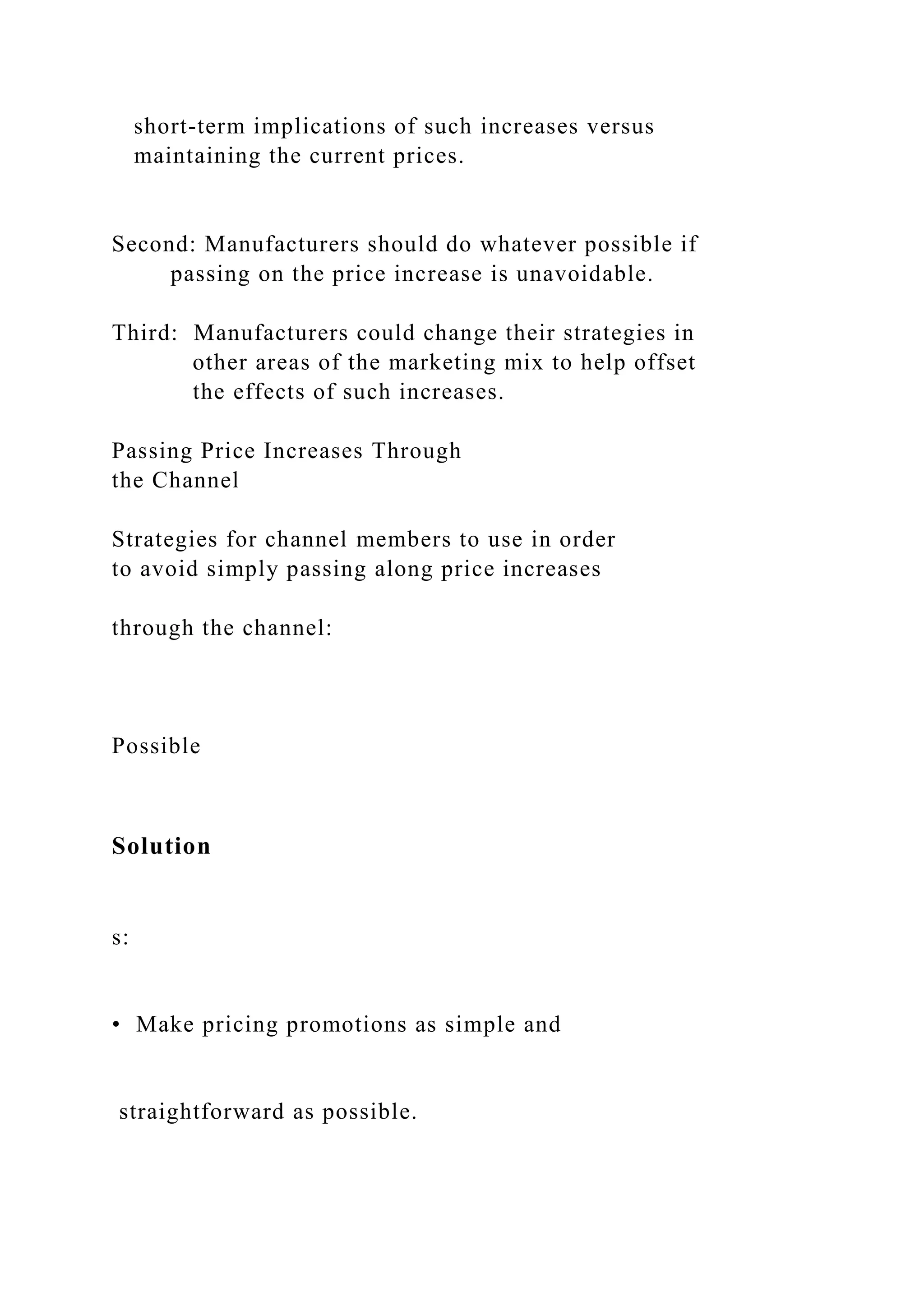 short-term implications of such increases versus
maintaining the current prices.
Second: Manufacturers should do whatever possible if
passing on the price increase is unavoidable.
Third: Manufacturers could change their strategies in
other areas of the marketing mix to help offset
the effects of such increases.
Passing Price Increases Through
the Channel
Strategies for channel members to use in order
to avoid simply passing along price increases
through the channel:
Possible
Solution
s:
• Make pricing promotions as simple and
straightforward as possible.
 