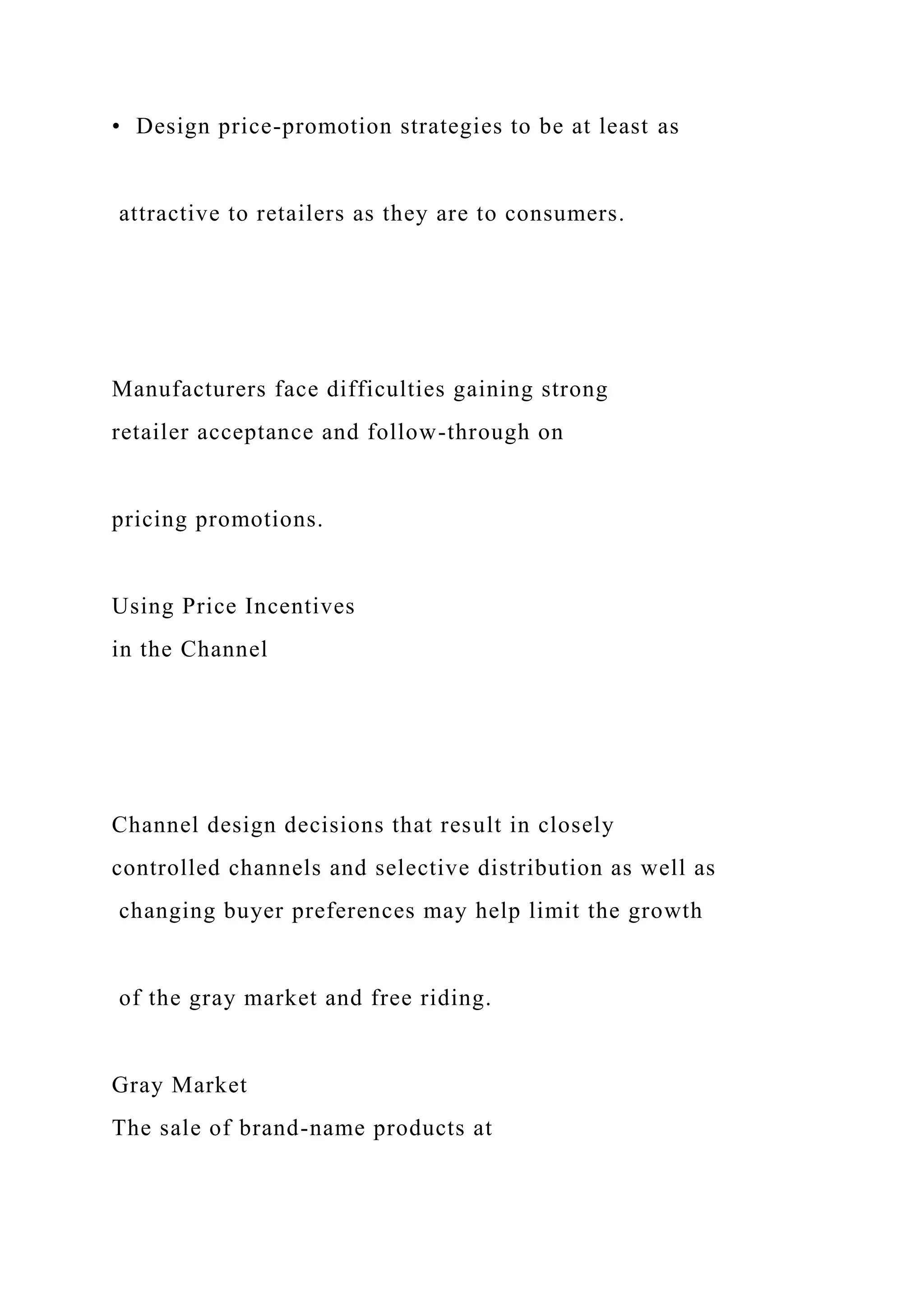 • Design price-promotion strategies to be at least as
attractive to retailers as they are to consumers.
Manufacturers face difficulties gaining strong
retailer acceptance and follow-through on
pricing promotions.
Using Price Incentives
in the Channel
Channel design decisions that result in closely
controlled channels and selective distribution as well as
changing buyer preferences may help limit the growth
of the gray market and free riding.
Gray Market
The sale of brand-name products at
 