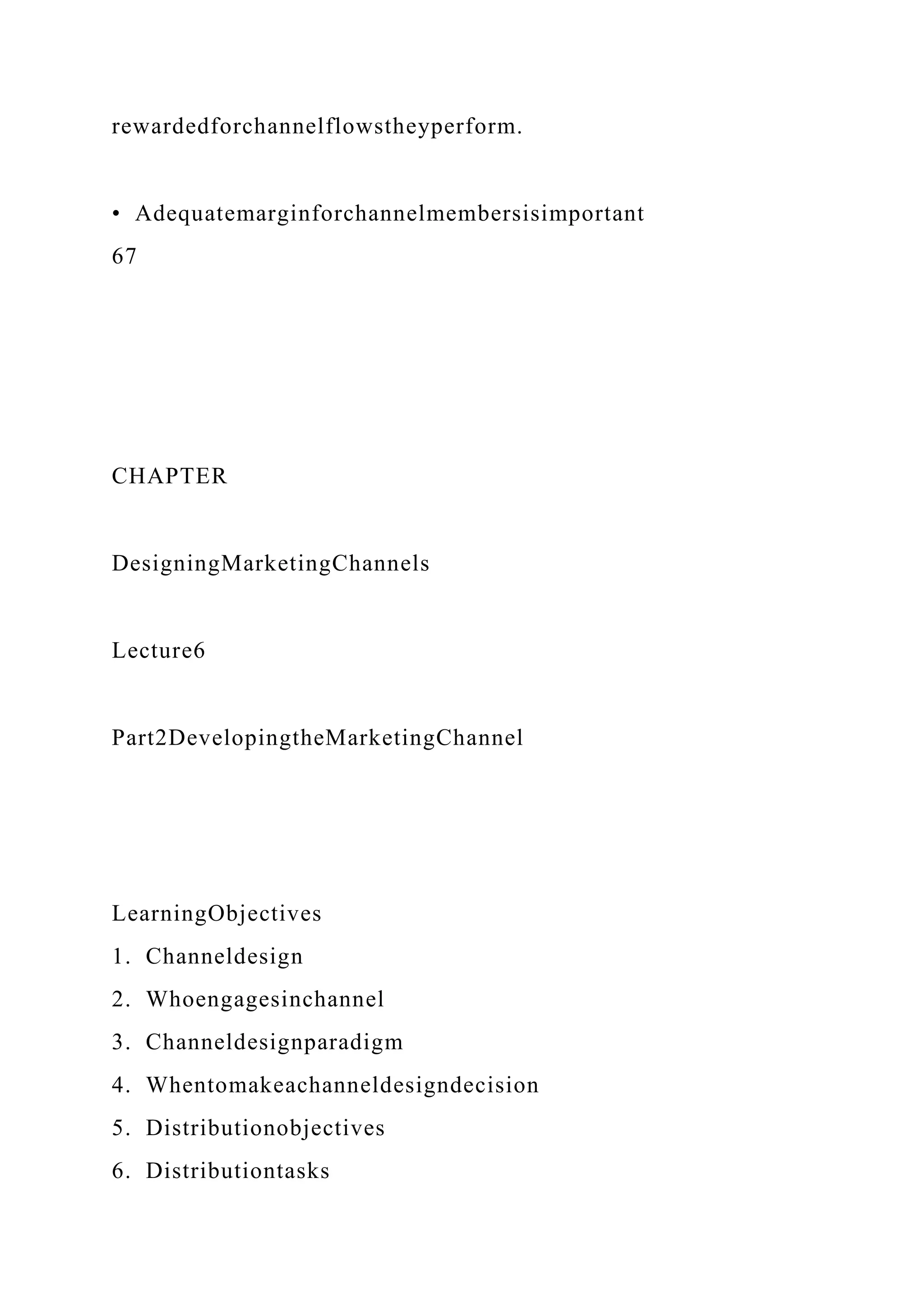 rewardedforchannelflowstheyperform.
• Adequatemarginforchannelmembersisimportant
67
CHAPTER
DesigningMarketingChannels
Lecture6
Part2DevelopingtheMarketingChannel
LearningObjectives
1. Channeldesign
2. Whoengagesinchannel
3. Channeldesignparadigm
4. Whentomakeachanneldesigndecision
5. Distributionobjectives
6. Distributiontasks
 