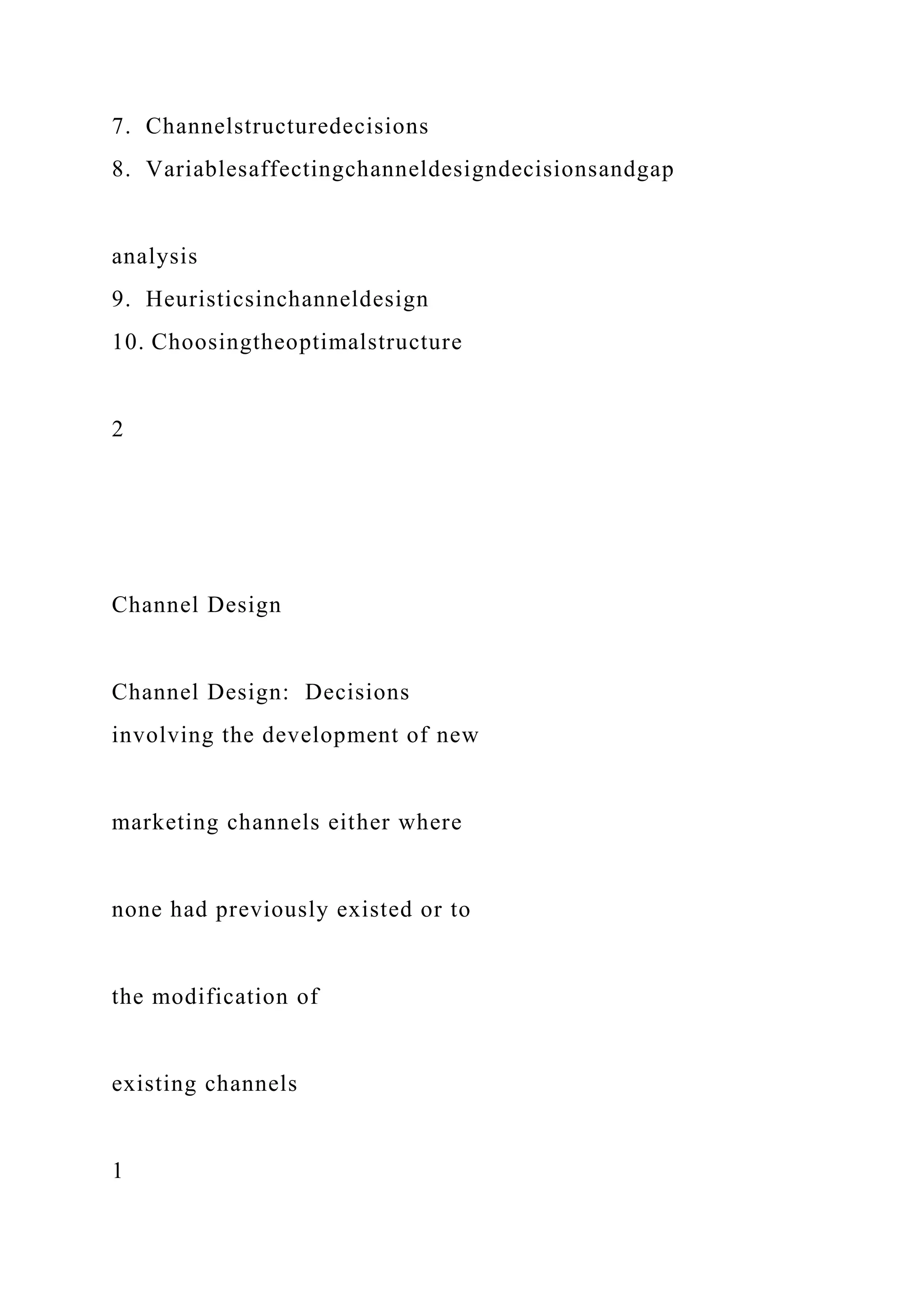 7. Channelstructuredecisions
8. Variablesaffectingchanneldesigndecisionsandgap
analysis
9. Heuristicsinchanneldesign
10. Choosingtheoptimalstructure
2
Channel Design
Channel Design: Decisions
involving the development of new
marketing channels either where
none had previously existed or to
the modification of
existing channels
1
 