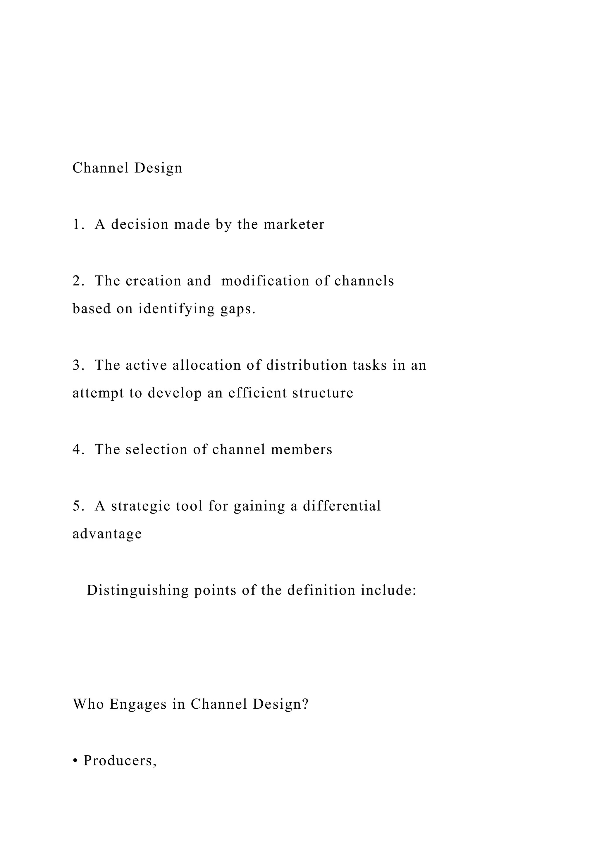 Channel Design
1. A decision made by the marketer
2. The creation and modification of channels
based on identifying gaps.
3. The active allocation of distribution tasks in an
attempt to develop an efficient structure
4. The selection of channel members
5. A strategic tool for gaining a differential
advantage
Distinguishing points of the definition include:
Who Engages in Channel Design?
• Producers,
 