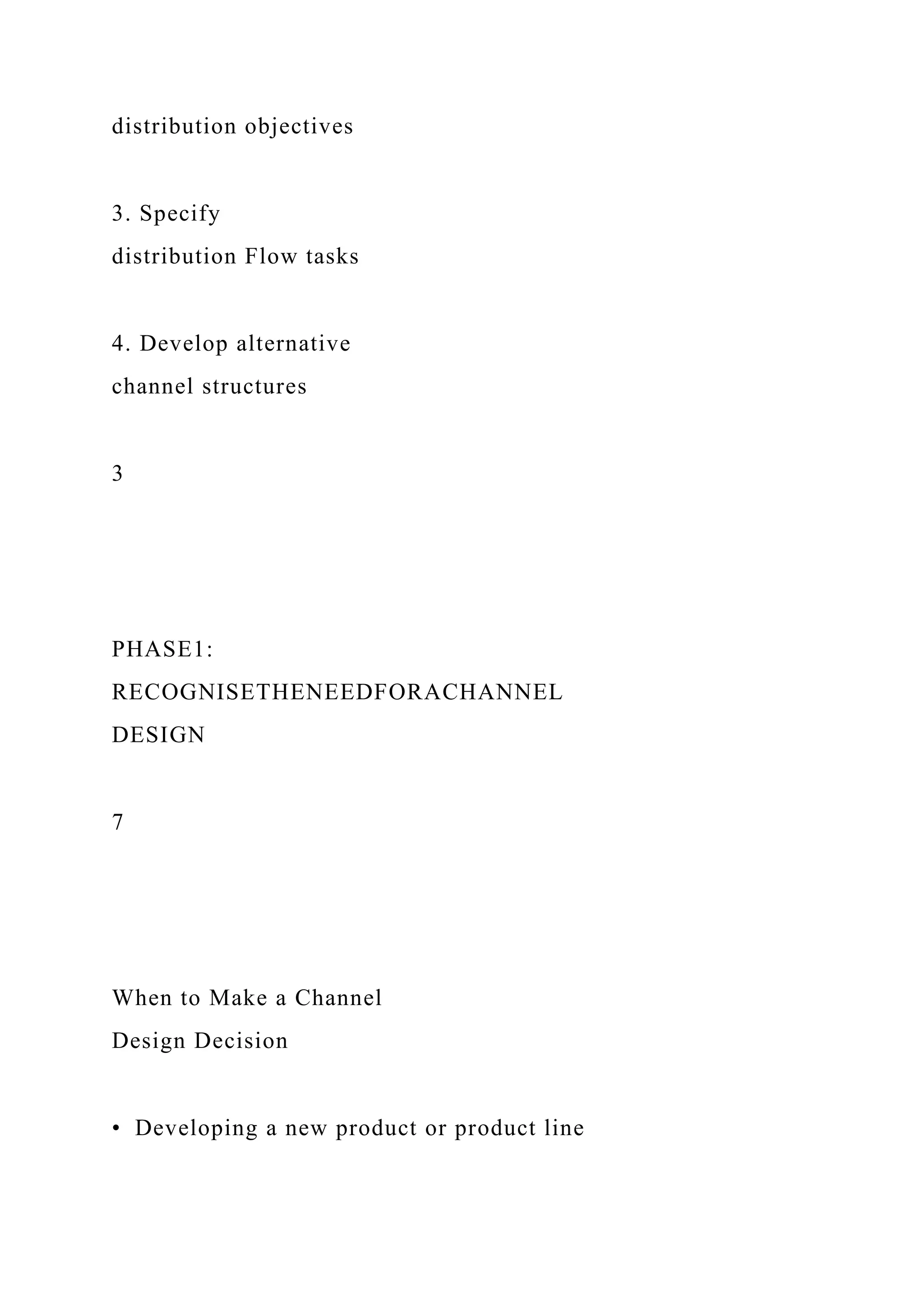 distribution objectives
3. Specify
distribution Flow tasks
4. Develop alternative
channel structures
3
PHASE1:
RECOGNISETHENEEDFORACHANNEL
DESIGN
7
When to Make a Channel
Design Decision
• Developing a new product or product line
 