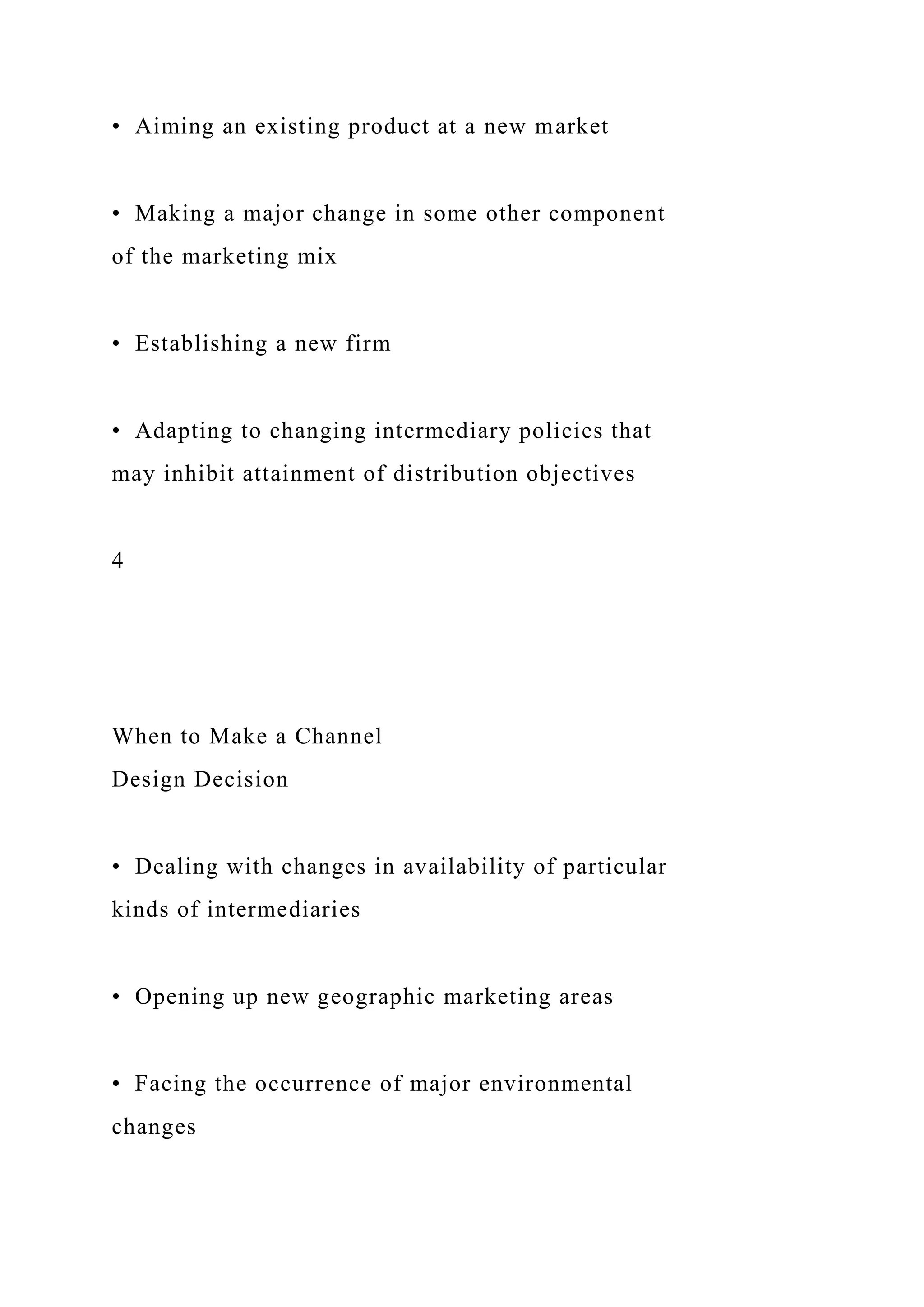 • Aiming an existing product at a new market
• Making a major change in some other component
of the marketing mix
• Establishing a new firm
• Adapting to changing intermediary policies that
may inhibit attainment of distribution objectives
4
When to Make a Channel
Design Decision
• Dealing with changes in availability of particular
kinds of intermediaries
• Opening up new geographic marketing areas
• Facing the occurrence of major environmental
changes
 