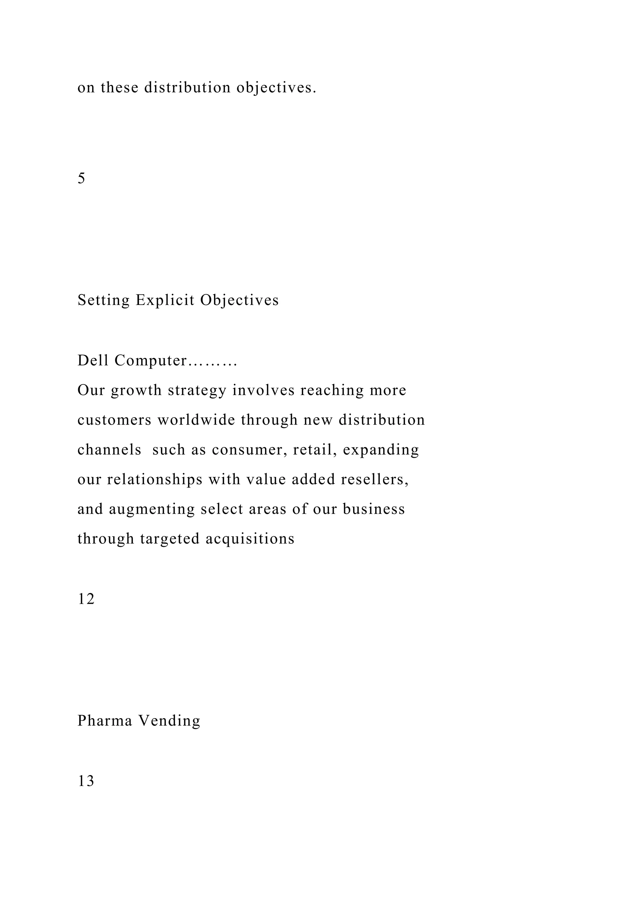 on these distribution objectives.
5
Setting Explicit Objectives
Dell Computer………
Our growth strategy involves reaching more
customers worldwide through new distribution
channels such as consumer, retail, expanding
our relationships with value added resellers,
and augmenting select areas of our business
through targeted acquisitions
12
Pharma Vending
13
 