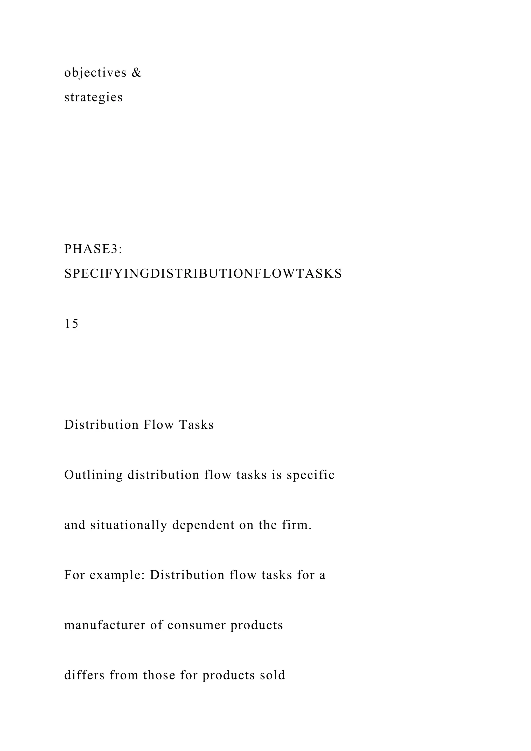 objectives &
strategies
PHASE3:
SPECIFYINGDISTRIBUTIONFLOWTASKS
15
Distribution Flow Tasks
Outlining distribution flow tasks is specific
and situationally dependent on the firm.
For example: Distribution flow tasks for a
manufacturer of consumer products
differs from those for products sold
 