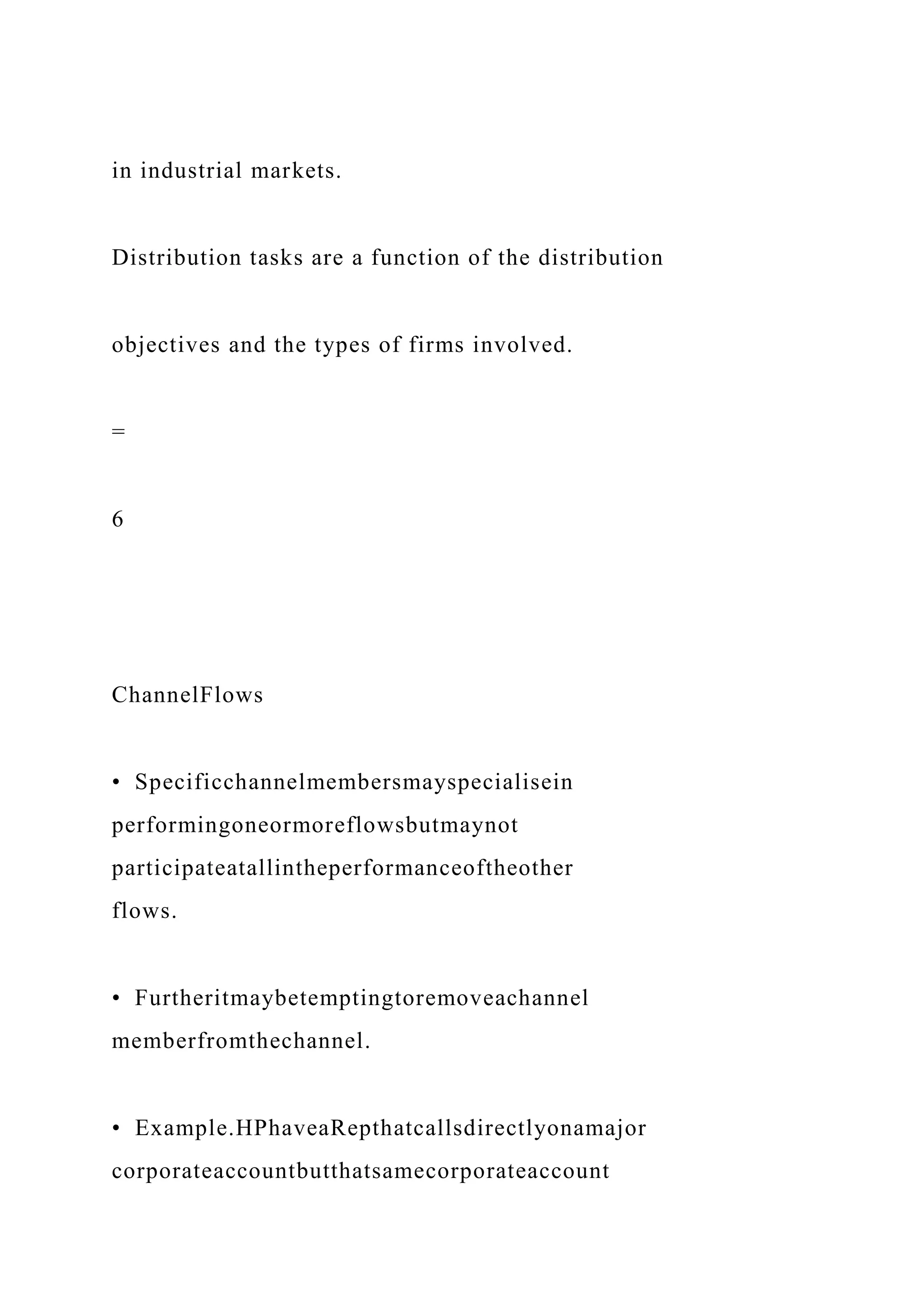 in industrial markets.
Distribution tasks are a function of the distribution
objectives and the types of firms involved.
=
6
ChannelFlows
• Specificchannelmembersmayspecialisein
performingoneormoreflowsbutmaynot
participateatallintheperformanceoftheother
flows.
• Furtheritmaybetemptingtoremoveachannel
memberfromthechannel.
• Example.HPhaveaRepthatcallsdirectlyonamajor
corporateaccountbutthatsamecorporateaccount
 