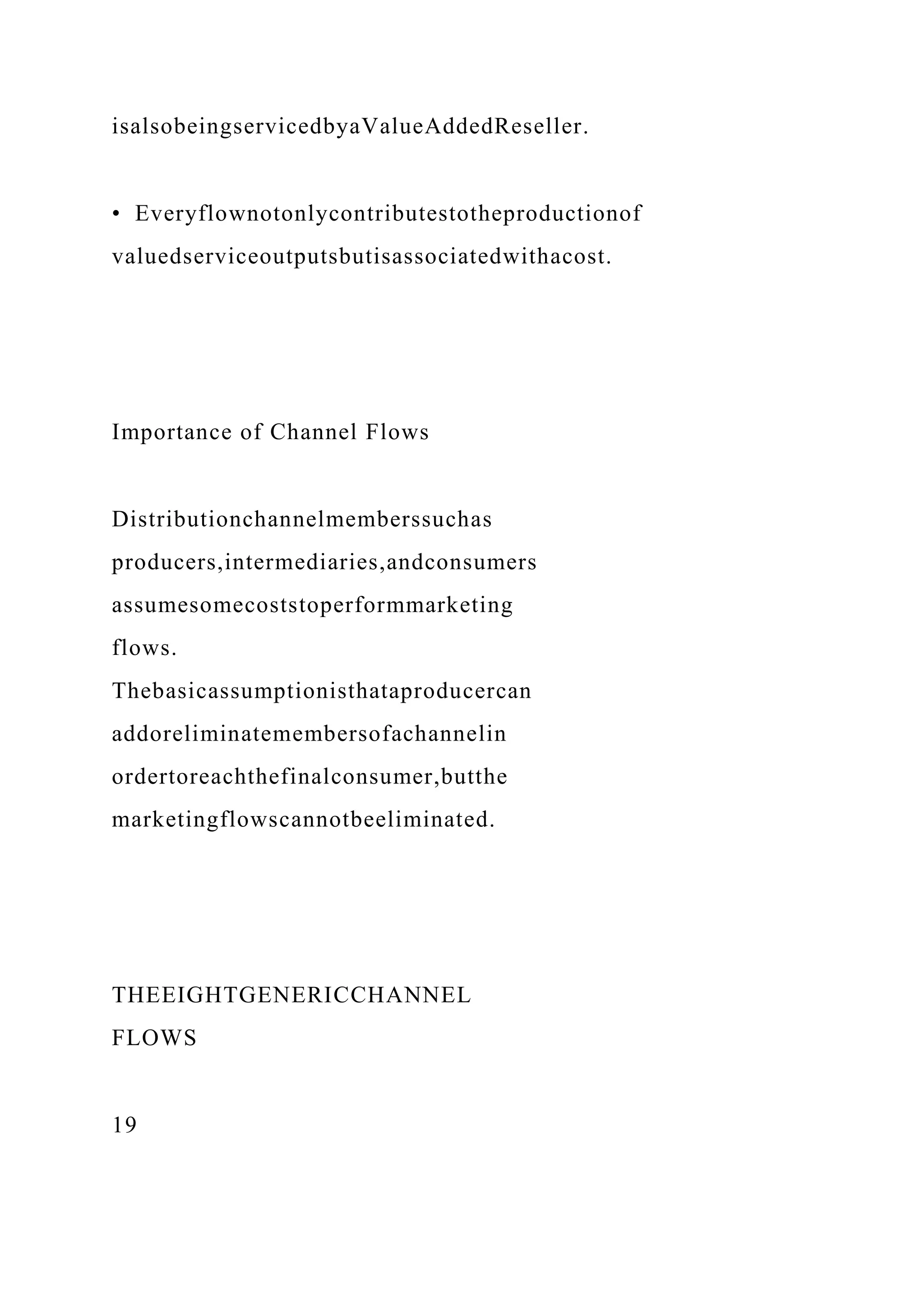 isalsobeingservicedbyaValueAddedReseller.
• Everyflownotonlycontributestotheproductionof
valuedserviceoutputsbutisassociatedwithacost.
Importance of Channel Flows
Distributionchannelmemberssuchas
producers,intermediaries,andconsumers
assumesomecoststoperformmarketing
flows.
Thebasicassumptionisthataproducercan
addoreliminatemembersofachannelin
ordertoreachthefinalconsumer,butthe
marketingflowscannotbeeliminated.
THEEIGHTGENERICCHANNEL
FLOWS
19
 