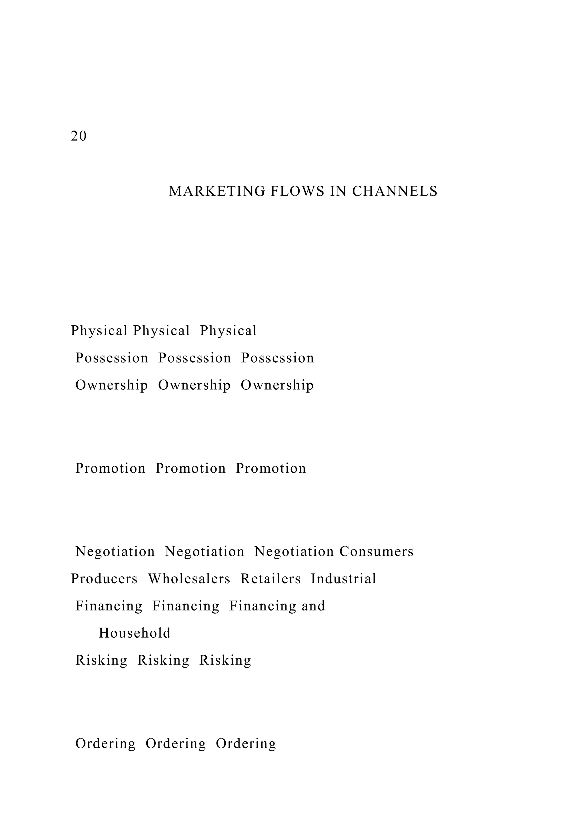 20
MARKETING FLOWS IN CHANNELS
Physical Physical Physical
Possession Possession Possession
Ownership Ownership Ownership
Promotion Promotion Promotion
Negotiation Negotiation Negotiation Consumers
Producers Wholesalers Retailers Industrial
Financing Financing Financing and
Household
Risking Risking Risking
Ordering Ordering Ordering
 