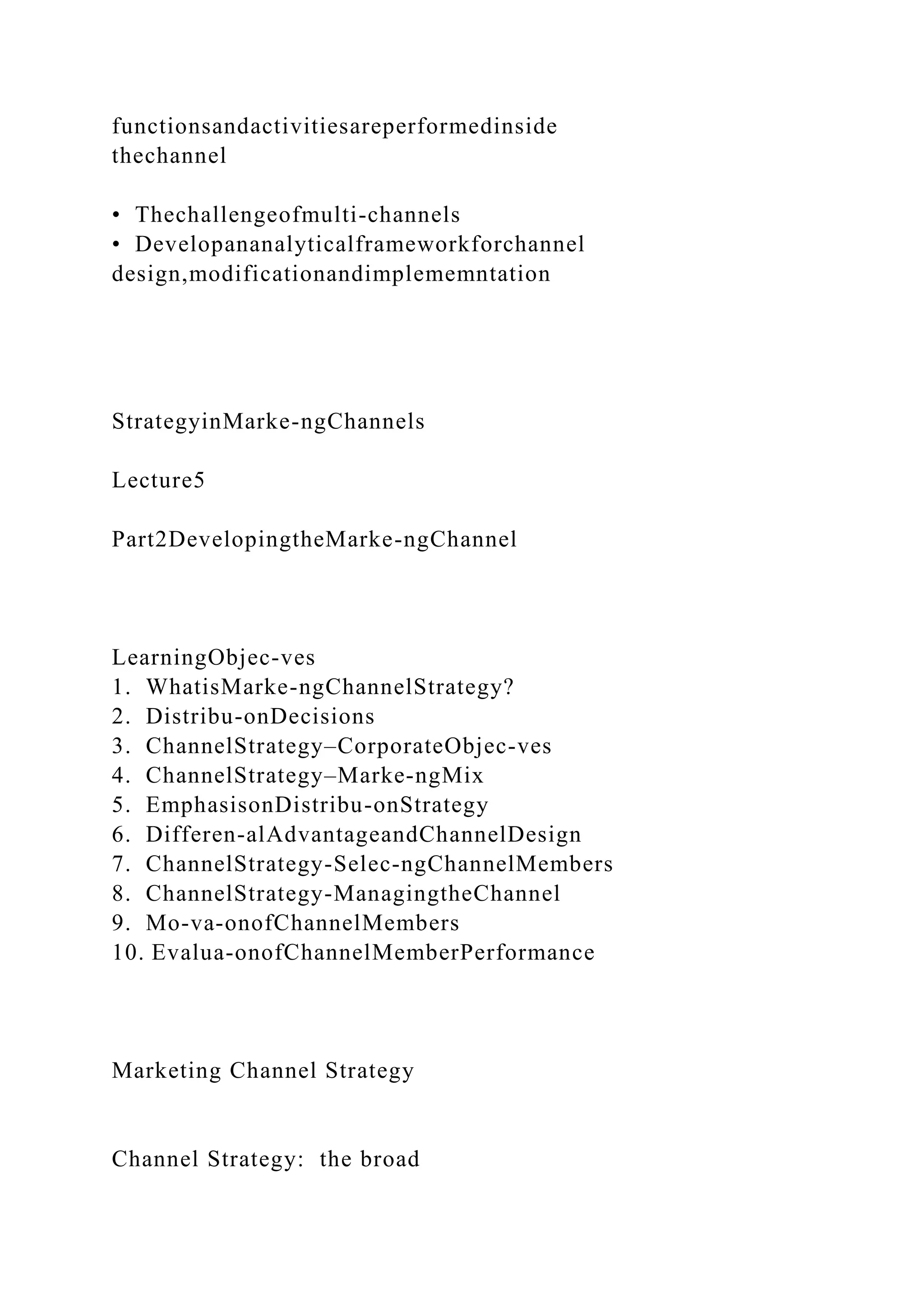 functionsandactivitiesareperformedinside
thechannel
• Thechallengeofmulti-channels
• Developananalyticalframeworkforchannel
design,modificationandimplememntation
StrategyinMarke-ngChannels
Lecture5
Part2DevelopingtheMarke-ngChannel
LearningObjec-ves
1. WhatisMarke-ngChannelStrategy?
2. Distribu-onDecisions
3. ChannelStrategy–CorporateObjec-ves
4. ChannelStrategy–Marke-ngMix
5. EmphasisonDistribu-onStrategy
6. Differen-alAdvantageandChannelDesign
7. ChannelStrategy-Selec-ngChannelMembers
8. ChannelStrategy-ManagingtheChannel
9. Mo-va-onofChannelMembers
10. Evalua-onofChannelMemberPerformance
Marketing Channel Strategy
Channel Strategy: the broad
 