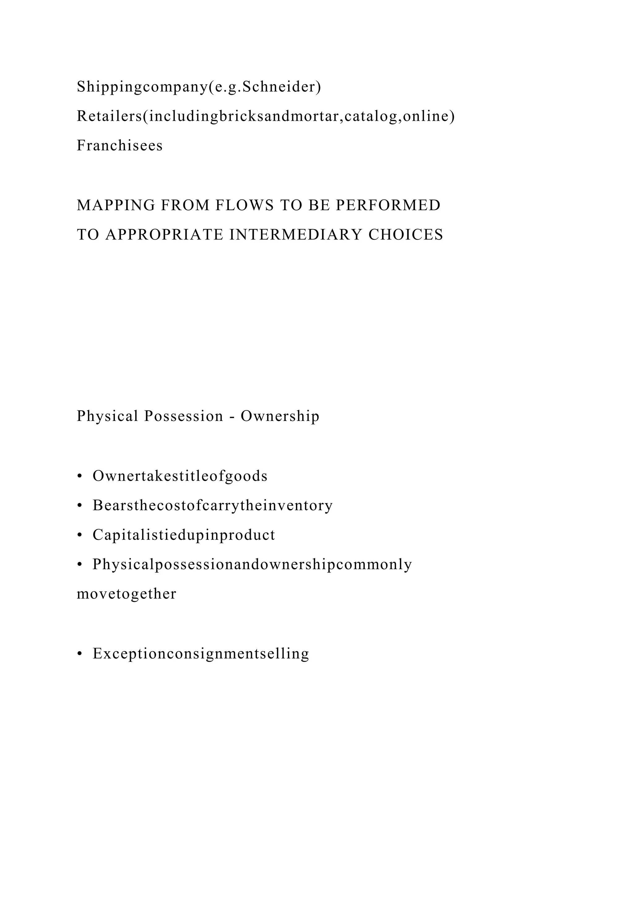 Shippingcompany(e.g.Schneider)
Retailers(includingbricksandmortar,catalog,online)
Franchisees
MAPPING FROM FLOWS TO BE PERFORMED
TO APPROPRIATE INTERMEDIARY CHOICES
Physical Possession - Ownership
• Ownertakestitleofgoods
• Bearsthecostofcarrytheinventory
• Capitalistiedupinproduct
• Physicalpossessionandownershipcommonly
movetogether
• Exceptionconsignmentselling
 