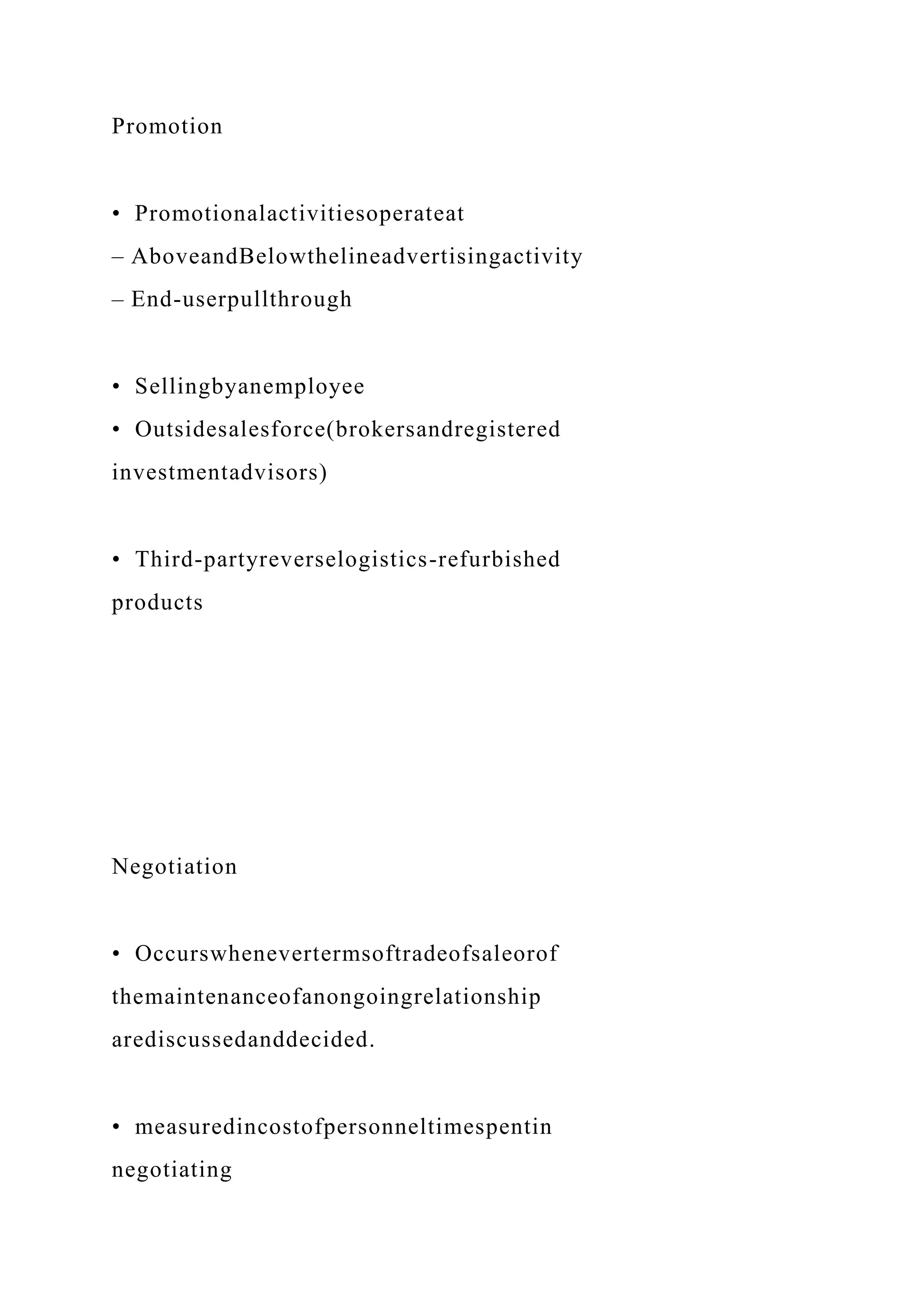 Promotion
• Promotionalactivitiesoperateat
– AboveandBelowthelineadvertisingactivity
– End-userpullthrough
• Sellingbyanemployee
• Outsidesalesforce(brokersandregistered
investmentadvisors)
• Third-partyreverselogistics-refurbished
products
Negotiation
• Occurswhenevertermsoftradeofsaleorof
themaintenanceofanongoingrelationship
arediscussedanddecided.
• measuredincostofpersonneltimespentin
negotiating
 