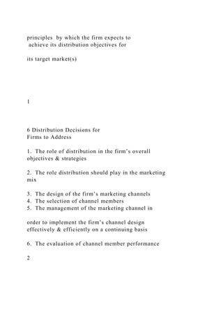 principles by which the firm expects to
achieve its distribution objectives for
its target market(s)
1
6 Distribution Decisions for
Firms to Address
1. The role of distribution in the firm’s overall
objectives & strategies
2. The role distribution should play in the marketing
mix
3. The design of the firm’s marketing channels
4. The selection of channel members
5. The management of the marketing channel in
order to implement the firm’s channel design
effectively & efficiently on a continuing basis
6. The evaluation of channel member performance
2
 