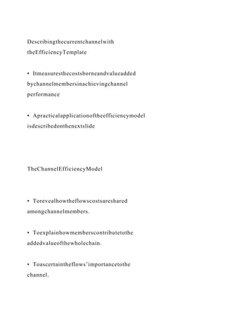 Describingthecurrentchannelwith
theEfficiencyTemplate
• Itmeasuresthecostsborneandvalueadded
bychannelmembersinachievingchannel
performance
• Apracticalapplicationoftheefficiencymodel
isdescribedonthenextslide
TheChannelEfficiencyModel
• Torevealhowtheflowscostsareshared
amongchannelmembers.
• Toexplainhowmemberscontributetothe
addedvalueofthewholechain.
• Toascertaintheflows’importancetothe
channel.
 