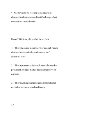 • Asapowerfultooltoexplaintheactual
channelperformanceandjustifychangesthat
companiesshouldmake.
UseofEfficiencyTemplatedescribes
1. Thetypesandamountsofworkdonebyeach
channelmemberintheperformanceof
channelflows
2. Theimportanceofeachchannelflowtothe
provisionofthedemandedconsumerservice
outputs.
3. Theresultingshareofchannelprofitsthat
eachchannelmembershouldreap
47
 
