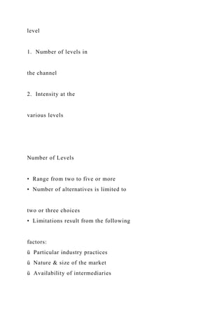 level
1. Number of levels in
the channel
2. Intensity at the
various levels
Number of Levels
• Range from two to five or more
• Number of alternatives is limited to
two or three choices
• Limitations result from the following
factors:
ü Particular industry practices
ü Nature & size of the market
ü Availability of intermediaries
 