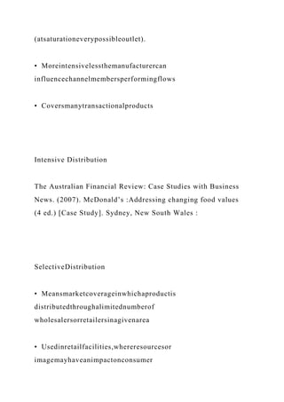 (atsaturationeverypossibleoutlet).
• Moreintensivelessthemanufacturercan
influencechannelmembersperformingflows
• Coversmanytransactionalproducts
Intensive Distribution
The Australian Financial Review: Case Studies with Business
News. (2007). McDonald’s :Addressing changing food values
(4 ed.) [Case Study]. Sydney, New South Wales :
SelectiveDistribution
• Meansmarketcoverageinwhichaproductis
distributedthroughalimitednumberof
wholesalersorretailersinagivenarea
• Usedinretailfacilities,whereresourcesor
imagemayhaveanimpactonconsumer
 