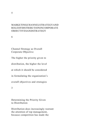 5
MARKETINGCHANNELSTRATEGYAND
ROLEOFDISTRIBUTIONINCORPORATE
OBJECTIVESANDSTRATEGY
6
Channel Strategy as Overall
Corporate Objective
The higher the priority given to
distribution, the higher the level
at which it should be considered
in formulating the organization’s
overall objectives and strategies
3
Determining the Priority Given
to Distribution
Distribution does increasingly warrant
the attention of top management,
because competition has made the
 