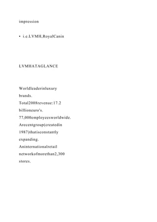 impression
• i.e.LVMH,RoyalCanin
LVMHATAGLANCE
Worldleaderinluxury
brands.
Total2008revenue:17.2
billioneuro's.
77,000employeesworldwide.
Arecentgroup(createdin
1987)thatisconstantly
expanding.
Aninternationalretail
networkofmorethan2,300
stores.
 