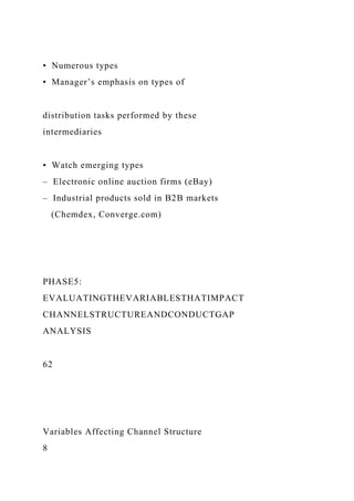 • Numerous types
• Manager’s emphasis on types of
distribution tasks performed by these
intermediaries
• Watch emerging types
– Electronic online auction firms (eBay)
– Industrial products sold in B2B markets
(Chemdex, Converge.com)
PHASE5:
EVALUATINGTHEVARIABLESTHATIMPACT
CHANNELSTRUCTUREANDCONDUCTGAP
ANALYSIS
62
Variables Affecting Channel Structure
8
 