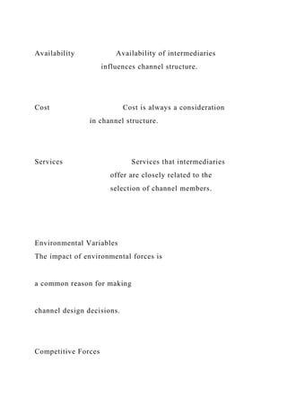 Availability Availability of intermediaries
influences channel structure.
Cost Cost is always a consideration
in channel structure.
Services Services that intermediaries
offer are closely related to the
selection of channel members.
Environmental Variables
The impact of environmental forces is
a common reason for making
channel design decisions.
Competitive Forces
 