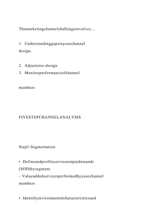 Themarketingchannelchallengeinvolves…
1. Understandinggapsinyourchannel
design.
2. Adjustorre-design
3. Monitorperformanceofchannel
members
FIVESTEPCHANNELANALYSIS
Step1-Segmentation
• Defineandprofileserviceoutputdemands
(SOD)bysegment.
– Valueaddedservicesperformedbyyourchannel
members
• Identifyenvironmentalcharacteristicsand
 